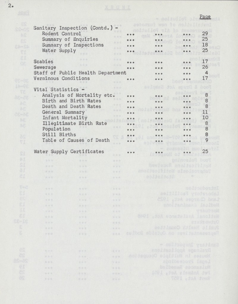 2. Page Sanitary Inspection (Contd.) Rodent Control 29 Summary of Enquiries 25 Summary of Inspections 18 Water Supply 25 Scabies 17 Sewerage 26 Staff of Public Health Department 4 Verminous Conditions 17 Vital Statistics Analysis of Mortality etc. 8 Birth and Birth Rates 8 Death and Death Rates 8 General Summary 11 Infant Mortality 10 Illegitimate Birth Rate 8 Population 8 Still Births 8 Table of Causes of Death 9 Water Supply Certificates 25