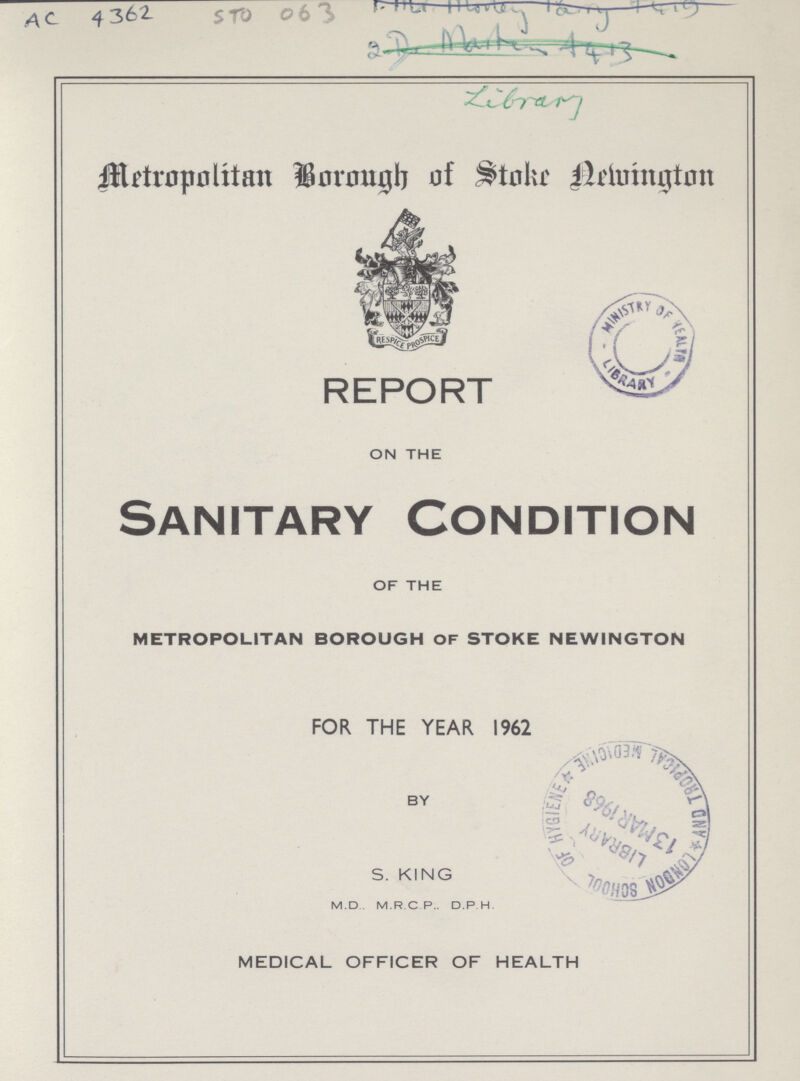 AC 4362 STO 063 Library Metropolitan Borough of Stoke Newington REPORT ON THE Sanitary Condition OF THE METROPOLITAN BOROUGH OF STOKE NEWINGTON FOR THE YEAR 1962 BY S.KING M.D M.R.C P.. D.P.H. MEDICAL OFFICER OF HEALTH