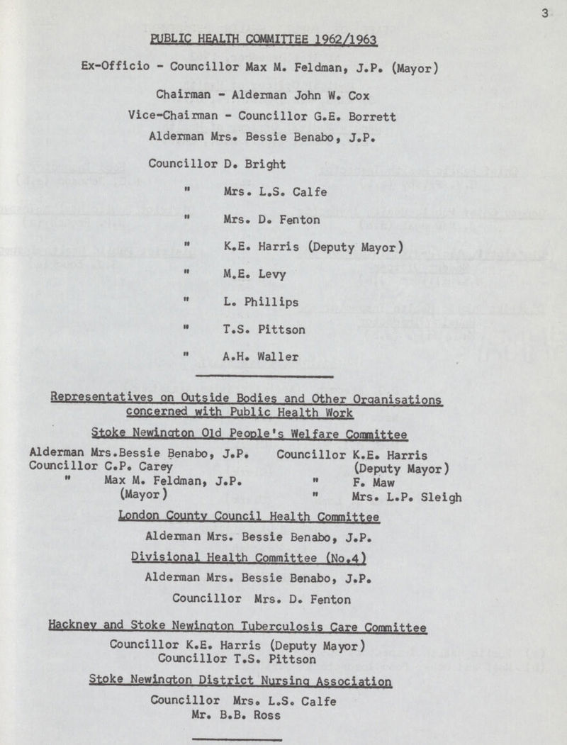 3 PUBLIC HEALTH COMMITTEE 1962/1963 Ex-Officio - Councillor Max M. Feldman, J.P. (Mayor) Chairman - Alderman John W. Cox Vice-Chairman - Councillor G.E. Borrett Alderman Mrs. Bessie Benabo, J.P. Councillor D. Bright  Mrs. L.S. Calfe  Mrs. D. Fenton  K.E. Harris (Deputy Mayor)  M.E. Levy  L. Phillips  T.S. Pittson A.H. Waller Representatives on Outside Bodies and Other Organisations concerned with Public Health Work Stoke Newington Old People's Welfare Committee Alderman Mrs.Bessie Benabo, J.P. Councillor K.E. Harris Councillor C.P. Carey (Deputy Mayor)  Max M. Feldman, J.P.  F. Maw (Mayor)  Mrs. L.P. Sleigh London County Council Health Committee Alderman Mrs. Bessie Benabo, J.P. Divisional Health Committee (No.4) Alderman Mrs. Bessie Benabo, J.P. Councillor Mrs. D. Fenton Hackney and Stoke Newington Tuberculosis Care Committee Councillor K.E. Harris (Deputy Mayor) Councillor T.S. Pittson Stoke Newington District Nursing Association Councillor Mrs. L.S. Calfe Mr. B.B. Ross