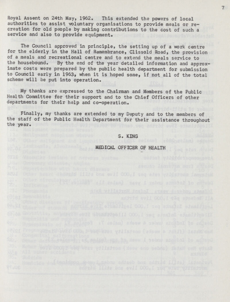 7 Royal Assent on 24th May, 1962. This extended the powers of local authorities to assist voluntary organisations to provide meals or re creation for old people by making contributions to the cost of such a service and also to provide equipment. The Council approved in principle, the setting up of a work centre for the elderly in the Hall of Remembrance, Clissold Road, the provision of a meals and recreational centre and to extend the meals service to the housebound. By the end of the year detailed information and approx imate costs were prepared by the public health department for submission to Council early in 1963, when it is hoped some, if not all of the total scheme will be put into operation. My thanks are expressed to the Chairman and Members of the Public Health Committee for their support and to the Chief Officers of other departments for their help and co-operation. Finally, ray thanks are extended to my Deputy and to the members of the staff of the Public Health Department for their assistance throughout the year. S. KING MEDICAL OFFICER OF HEALTH