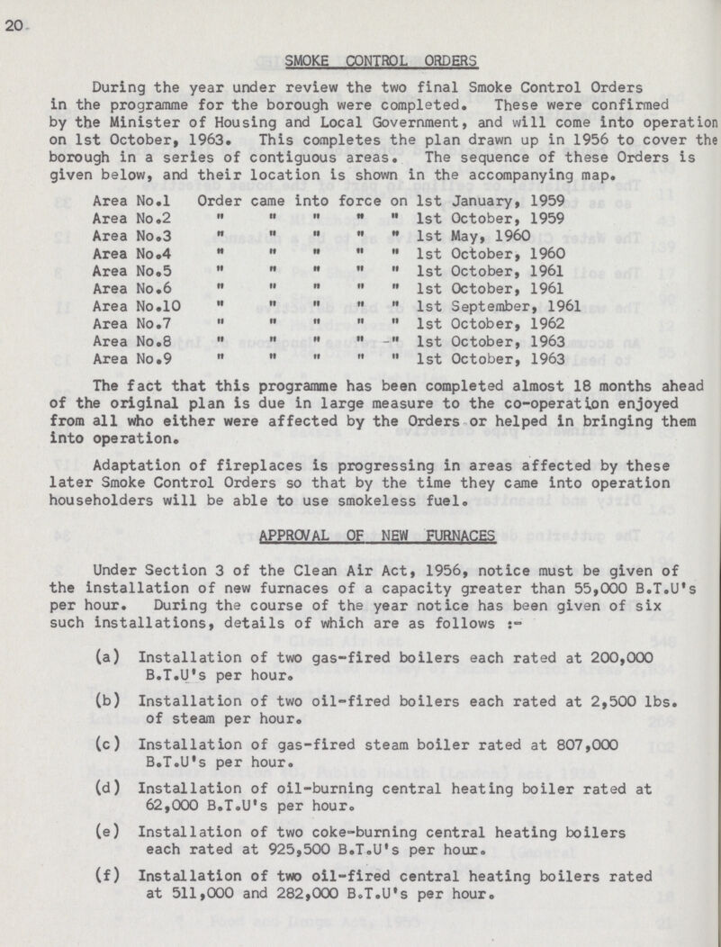 20 SMOKE CONTROL ORDERS During the year under review the two final Smoke Control Orders in the programme for the borough were completed. These were confirmed by the Minister of Housing and Local Government, and will come into operation on 1st October, 1963. This completes the plan drawn up in 1956 to cover the borough in a series of contiguous areas. The sequence of these Orders is given below, and their location is shown in the accompanying map. Area No.l Order came into force on 1st January, 1959 Area No.2      1st October, 1959 Area No.3      1st May, I960 Area No.4      1st October, 1960 Area No.5      1st October, 1961 Area No.6      1st October, 1961 Area No.10      1st September, 1961 Area No.7      1st October, 1962 Area No.8      1st October, 1963 Area No.9      1st October, 1963 The fact that this programme has been completed almost 18 months ahead of the original plan is due in large measure to the co-operation enjoyed from all who either were affected by the Orders or helped in bringing them into operation. Adaptation of fireplaces is progressing in areas affected by these later Smoke Control Orders so that by the time they came into operation householders will be able to use smokeless fuel. APPROVAL OF NEW FURNACES Under Section 3 of the Clean Air Act, 1956, notice must be given of the installation of new furnaces of a capacity greater than 55,000 B.T.U's per hour. During the course of the year notice has been given of six such installations, details of which are as follows (a) Installation of two gas-fired boilers each rated at 200,000 B.T.U's per hour. (b) Installation of two oil-fired boilers each rated at 2,500 lbs. of steam per hour. (c) Installation of gas-fired steam boiler rated at 807,000 B.T.U's per hour. (d) Installation of oil-burning central heating boiler rated at 62,000 B.T.U's per hour. (e) Installation of two coke-burning central heating boilers each rated at 925,500 B.T.U's per hour. (f) Installation of two oil-fired central heating boilers rated at 511,000 and 282,000 B.T.U's per hour.