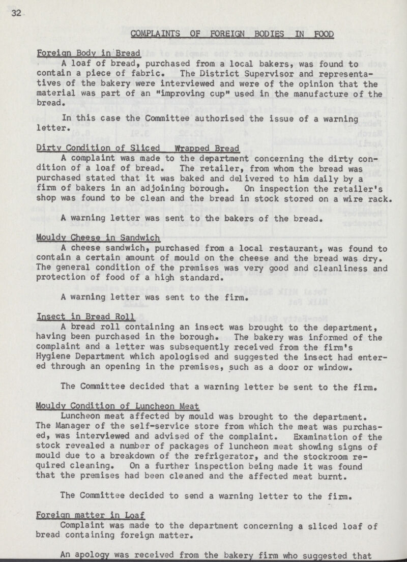 32 COMPLAINTS OF FOREIGN BODIES IN FOOD Foreign Body in Bread A loaf of bread, purchased from a local bakers, was found to contain a piece of fabric. The District Supervisor and representa tives of the bakery were interviewed and were of the opinion that the material was part of an improving cup used in the manufacture of the bread. In this case the Committee authorised the issue of a warning letter. Dirtv Condition of Sliced Wrapped Bread A complaint was made to the department concerning the dirty con dition of a loaf of bread. The retailer, from whom the bread was purchased stated that it was baked and delivered to him daily by a firm of bakers in an adjoining borough. On inspection the retailer's shop was found to be clean and the bread in stock stored on a wire rack. A warning letter was sent to the bakers of the bread. Mouldy Cheese in Sandwich A cheese sandwich, purchased from a local restaurant, was found to contain a certain amount of mould on the cheese and the bread was dry. The general condition of the premises was very good and cleanliness and protection of food of a high standard. A warning letter was sent to the firm. Insect in Bread Roll A bread roll containing an insect was brought to the department, having been purchased in the borough. The bakery was informed of the complaint and a letter was subsequently received from the firm's Hygiene Department which apologised and suggested the insect had enter ed through an opening in the premises, such as a door or window. The Committee decided that a warning letter be sent to the firm. Mouldy Condition of Luncheon Meat Luncheon meat affected by mould was brought to the department. The Manager of the self-service store from which the meat was purchas ed, was interviewed and advised of the complaint. Examination of the stock revealed a number of packages of luncheon meat showing signs of mould due to a breakdown of the refrigerator, and the stockroom re quired cleaning. On a further inspection being made it was found that the premises had been cleaned and the affected meat burnt. The Committee decided to send a warning letter to the firm. Foreign matter in Loaf Complaint was made to the department concerning a sliced loaf of bread containing foreign matter. An apology was received from the bakery firm who suqqested that