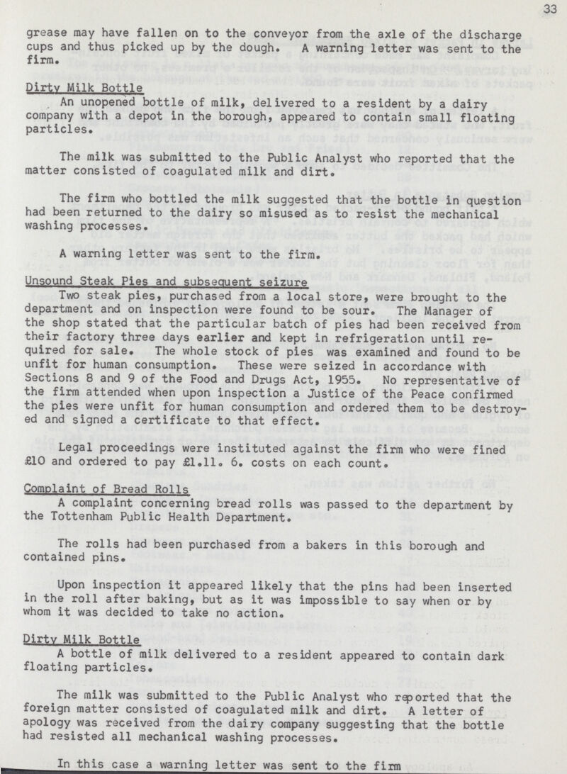 33 grease may have fallen on to the conveyor from the axle of the discharge cups and thus picked up by the dough. A warning letter was sent to the firm. Dirty Milk Bottle An unopened bottle of milk, delivered to a resident by a dairy company with a depot in the borough, appeared to contain small floating particles. The milk was submitted to the Public Analyst who reported that the matter consisted of coagulated milk and dirt. The firm who bottled the milk suggested that the bottle in question had been returned to the dairy so misused as to resist the mechanical washing processes. A warning letter was sent to the firm. Unsound Steak Pies and subsequent seizure Two steak pies, purchased from a local store, were brought to the department and on inspection were found to be sour. The Manager of the shop stated that the particular batch of pies had been received from their factory three days earlier and kept in refrigeration until re quired for sale. The whole stock of pies was examined and found to be unfit for human consumption. These were seized in accordance with Sections 8 and 9 of the Food and Drugs Act, 1955. No representative of the firm attended when upon inspection a Justice of the Peace confirmed the pies were unfit for human consumption and ordered them to be destroy ed and signed a certificate to that effect. Legal proceedings were instituted against the firm who were fined £10 and ordered to pay £1.11. 6. costs on each count. Complaint of Bread Rolls A complaint concerning bread rolls was passed to the department by the Tottenham Public Health Department. The rolls had been purchased from a bakers in this borough and contained pins. Upon inspection it appeared likely that the pins had been inserted in the roll after baking, but as it was impossible to say when or by whom it was decided to take no action. Dirtv Milk Bottle A bottle of milk delivered to a resident appeared to contain dark floating particles. The milk was submitted to the Public Analyst who reported that the foreign matter consisted of coagulated milk and dirt. A letter of apology was received from the dairy company suggesting that the bottle had resisted all mechanical washing processes. In this case a warning letter was sent to the firm