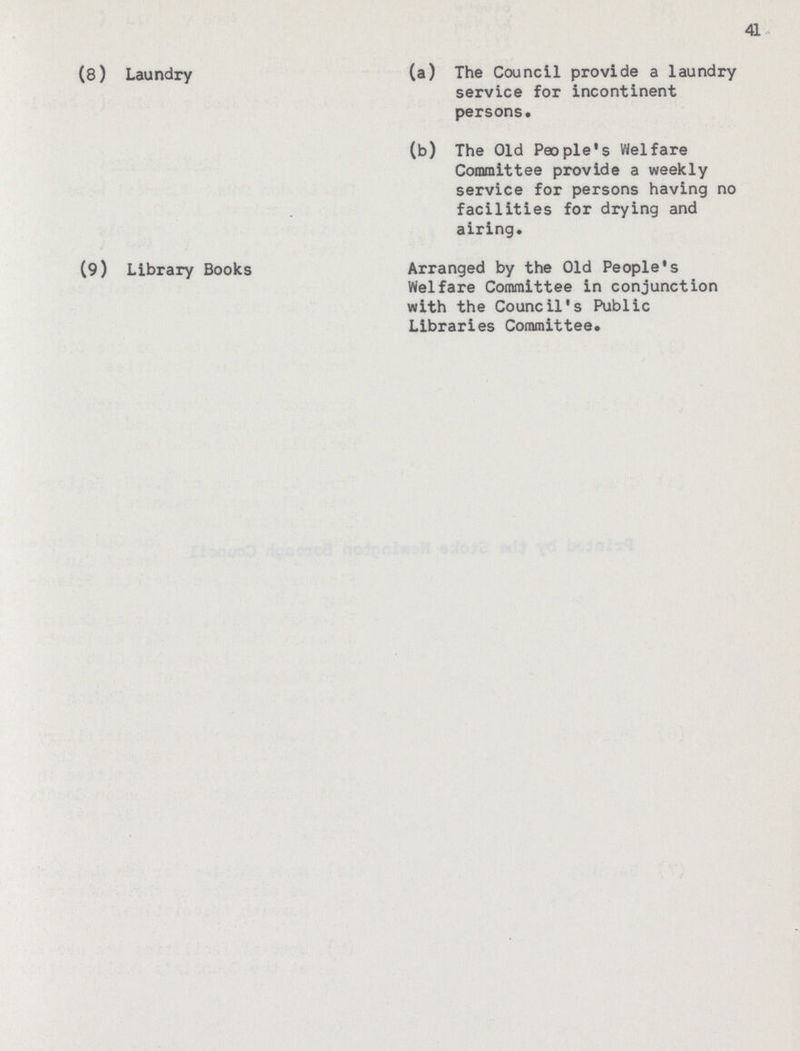 41 (8) Laundry (a) The Council provide a laundry service for incontinent persons. (b) The Old People's Welfare Committee provide a weekly service for persons having no facilities for drying and airing. (9) Library Books Arranged by the Old Peopled Welfare Committee in conjunction with the Council's Public Libraries Committee.