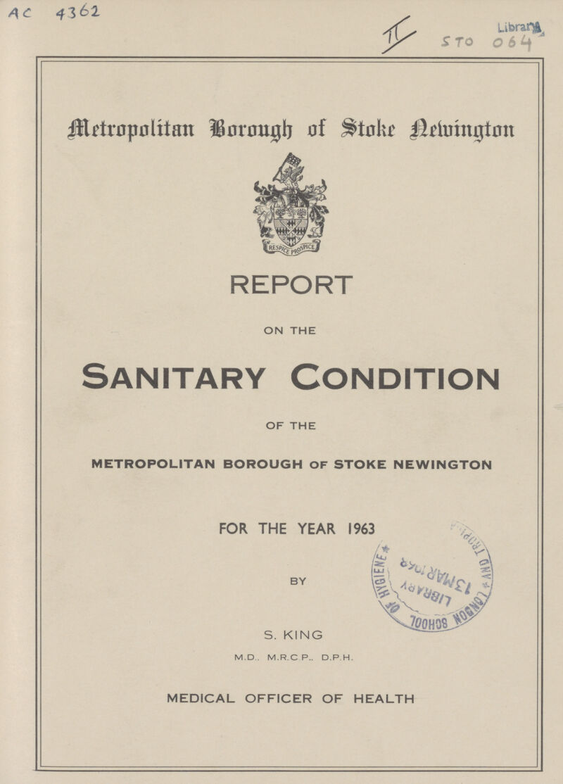 AC 4362 II Library STo 064 Metropolitan Borough of Stoke Newington REPORT ON THE Sanitary Condition OF THE metropolitan borough of stoke newington FOR THE YEAR 1963 BY S. KING M.D.. M.R.C P.. D.P H. MEDICAL OFFICER OF HEALTH