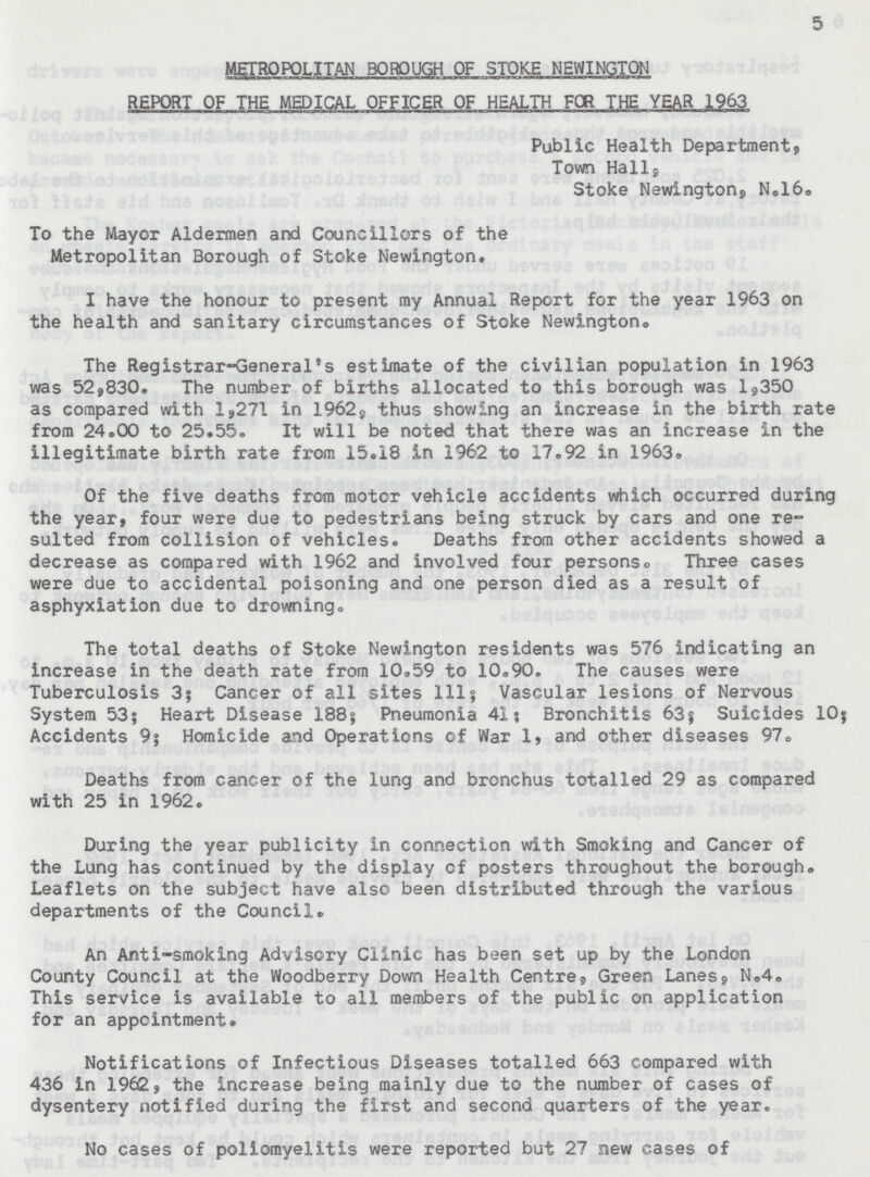 5 METROPOLITAN BOROUGH OF STOKE NEWINGTON REPORT OF THE MEDICAL OFFICER OF HEALTH FOR THE YEAR 1963 Public Health Department, Town Hall, Stoke Newington, N.16. To the Mayor Aldermen and Councillors of the Metropolitan Borough of Stoke Newington. I have the honour to present my Annual Report for the year 1963 on the health and sanitary circumstances of Stoke Newington,, The Registrar-General's estimate of the civilian population in 1963 was 52,830. The number of births allocated to this borough was 1,350 as compared with 1,271 in 1962, thus showing an increase in the birth rate from 24.00 to 25.55. It will be noted that there was an increase in the illegitimate birth rate from 15.18 in 1962 to 17.92 in 1963. Of the five deaths from motor vehicle accidents which occurred during the year, four were due to pedestrians being struck by cars and one re sulted from collision of vehicles. Deaths from other accidents showed a decrease as compared with 1962 and involved four personso Three cases were due to accidental poisoning and one person died as a result of asphyxiation due to drowning. The total deaths of Stoke Newington residents was 576 indicating an increase in the death rate from 10.59 to 10.90. The causes were Tuberculosis 3; Cancer of all sites 111; Vascular lesions of Nervous System 53; Heart Disease 188; Pneumonia 41; Bronchitis 63; Suicides 10; Accidents 9; Homicide and Operations of War 1, and other diseases 97. Deaths from cancer of the lung and bronchus totalled 29 as compared with 25 in 1962. During the year publicity in connection with Smoking and Cancer of the Lung has continued by the display of posters throughout the borough. Leaflets on the subject have also been distributed through the various departments of the Council. An Anti-smoking Advisory Clinic has been set up by the London County Council at the Woodberry Down Health Centre, Green Lanes, N.4. This service is available to all members of the public on application for an appointment. Notifications of Infectious Diseases totalled 663 compared with 436 in 1962., the increase being mainly due to the number of cases of dysentery notified during the first and second quarters of the year. No cases of poliomyelitis were reported but 27 new cases of