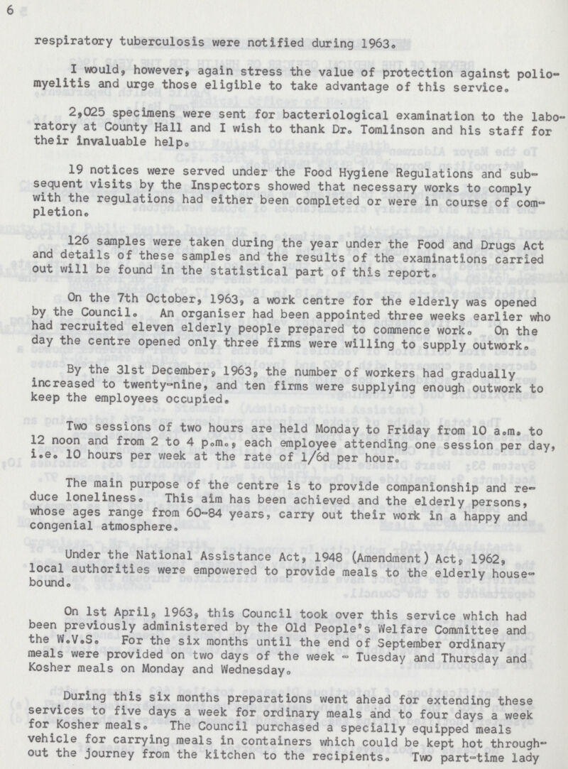 6 respiratory tuberculosis were notified during 1963. I would, however, again stress the value of protection against polio myelitis and urge those eligible to take advantage of this service- 2,025 specimens were sent for bacteriological examination to the labo ratory at County Hall and I wish to thank Dr. Tomlinson and his staff for their invaluable help. 19 notices were served under the Food Hygiene Regulations and sub sequent visits by the Inspectors showed that necessary works to comply with the regulations had either been completed or were in course of com pletion. 126 samples were taken during the year under the Food and Drugs Act and details of these samples and the results of the examinations carried out will be found in the statistical part of this report. On the 7th October, 1963, a work centre for the elderly was opened by the Council. An organiser had been appointed three weeks earlier who had recruited eleven elderly people prepared to commence worko On the day the centre opened only three firms were willing to supply outwork. By the 31st December9 1963, the number of workers had gradually increased to twenty-nine, and ten firms were supplying enough outwork to keep the employees occupied. Two sessions of two hours are held Monday to Friday from 10 a.m. to 12 noon and from 2 to 4 p.m., each employee attending one session per day, i.e. 10 hours per week at the rate of l/6d per hour. The main purpose of the centre is to provide companionship and re duce loneliness. This aim has been achieved and the elderly persons, whose ages range from 60-84 years, carry out their work in a happy and congenial atmosphere. Under the National Assistance Act, 1948 (Amendment) Acts 1962, local authorities were empowered to provide meals to the elderly house bound. On 1st April, 1963, this Council took over this service which had been previously administered by the Old People's Welfare Committee and the W.V.S. For the six months until the end of September ordinary meals were provided on two days of the week - Tuesday and Thursday and Kosher meals on Monday and Wednesday. During this six months preparations went ahead for extending these services to five days a week for ordinary meals and to four days a week for Kosher meals. The Council purchased a specially equipped meals vehicle for carrying meals in containers which could be kept hot through out the journey from the kitchen to the recipients. Two part-time lady