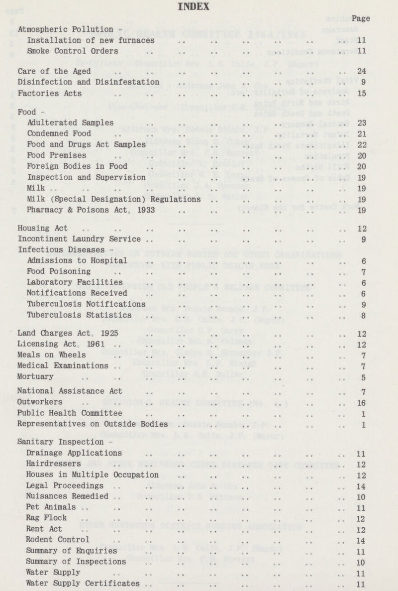 INDEX Page Atmospheric Pollution - Installation of new furnaces 11 Smoke Control Orders 11 Care of the Aged 24 Disinfection and Disinfestation 9 Factories Acts 15 Pood - Adulterated Samples 23 Condemned Food 21 Food and Drugs Act Samples 22 Pood Premises 20 Foreign Bodies in Food 20 Inspection and Supervision 19 Milk 19 Milk (Special Designation) Regulations 19 Pharmacy & Poisons Act, 1933 19 Housing Act 12 Incontinent Laundry Service 9 Infectious Diseases - Admissions to Hospital 6 Pood Poisoning 7 Laboratory Facilities 6 Notifications Received 6 Tuberculosis Notifications Tuberculosis Statistics 8 Land Charges Act 1925 12 Licensing Act 1961 12 Meals on Wheels 7 Medical Examinations 7 Mortuary 5 National Assistance Act 7 Outworkers 16 Public Health Committee 1 Representatives on Outside Bodies 1 Sanitary Inspection - Drainage Applications 11 Hairdressers 12 Houses in Multiple Occupation 12 Legal Proceedings 14 Nuisances Remedied 10 Pet Animals 11 Rag Flock 12 Rent Act 12 Rodent Control 14 Summary of Enquiries 11 Summary of Inspections 10 Water Supply 11 Water Supply Certificates 11