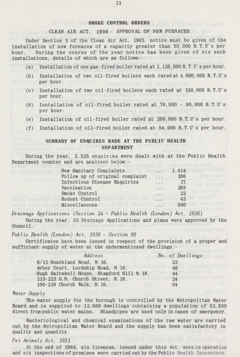 11 SMOKE CONTROL ORDERS CLEAN AIR ACT, 1956 APPROVAL OP NEW FURNACES Under Section 3 of the Clean Air Act, 1965, notice must be given of the installation of new furnaces of a capacity greater than 55.000 B T. U's per hour. During the course of the year notice has been given of six such installations, details of which are as follows:- (a) Installation of one gas fired boiler rated at 1,125,000 B. T. U s per hour. (b) Installation of two oil-fired boilers each rated at 4,000,000 B T U s per hour. (c) Installation of two oil-fired boilers each rated at 150,000 B.T.U s per hour. (d) Installation of oil-fired boiler rated at 76,000 - 90,000 B.T.U's per hour. (e) Installation of oil-fired boiler rated at 200,000 B T.U's per hour. (f) Installation of oil-fired boiler rated at 54,000 B.T U's per hour. SUMMARY OF ENQUIRES MADE AT THE PUBLIC HEALTH DEPARTMENT During the year, 2,325 enquiries were dealt with at the Public Health Department counter and are analysed below;- New Sanitary Complaints 1,414 Follow up of original complaint 266 Infectious Disease Enquiries 17 Vaccination 263 Smoke Control 22 Rodent Control 43 Miscellaneous 300 Drainage Applications (Section 34 - Public Health (London) Act, 1936) During the year 55 Drainage Applications and plans were approved by the Council. Public Health (London) Act, 1936 - Section 95 Certificates have been issued in respect of the provision of a proper and sufficient supply of water at the undermentioned dwellings: Address No, of Dwellings 8/12 Heathland Road, N.16, 23 Arbor Court, Lordship Road, N 16. 48 Hugh Gaitskell House Stamford Hill N. 16 44 213-223 S.N. Church Street, N, 16, 24 150-216 Church Walk, N. 16. 34 Water Supply The water supply for the borough is controlled by the Metropolitan Water Board and is supplied to 12,686 dwellings containing a population of 52,830 direct from public water mains Standpipes are used only in cases of emergency. Bacteriological and chemical examinations of the raw water are carried out by the Metropolitan Water Board and the supply has been satisfactory in quality and quantity. Pet Animals Act, 1951 At the end of 1964, six licences, issued under this Act were in operation and six inspections of premises were carried out by the Public Health Inspectors.
