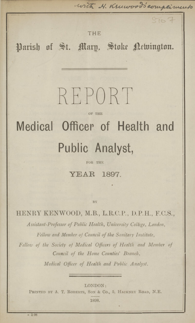 fCVoi CLrtrz^hZ THE Parish of St. Mary, Store Aemington. REPORT of the Medical Officer of Health and Public Analyst, for the YEAR 1897. by HENRY KENWOOD, M B., L.RC.P., D.P.H., F.C.S., Assistant-Professor of Public Health, University College, London, Fellow and Member of Council of the Sanitary Institute, Fellow of the Society of Medical Officers of Health and Member of Council of the Home Counties' Branch, Medical Officer of Health and Public Analyst. LONDON: Printed by A. T. Roberts, Son & Co., 5. Hackney Road, N.E. 1898. X 3 98