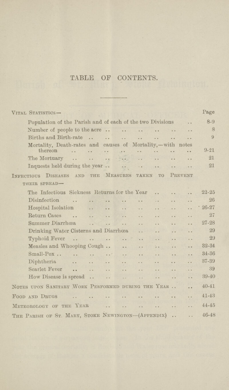 TABLE OF CONTENTS. Vital Statistics— Page Population of the Parish and of each of the two Divisions 8-9 Number of people to the acre 8 Births and Birth-rate 9 Mortality, Death-rates and causes of Mortality,—with notes thereon 9-21 The Mortuary 21 Inquests held during the year 21 Infectious Diseases and the Measures taken to Prevent their spread— The Infectious Sickness Returns for the Year 22-25 Disinfection 26 Hospital Isolation 26-27 Return Cases 27 Summer Diarrhoea 27-28 Drinking Water Cisterns and Diarrhoea 29 Typhoid Fever 29 Measles and Whooping Cough 32-34 Small-Pox 34-36 Diphtheria 37-39 Scarlet Fever 39 How Disease is spread 39-40 Notes upon Sanitary Work Performed during the Year 40-41 Food and Drugs 41-43 Meteorology of the Year 44-45 The Parish of St. Mary, Stoke Newington—(Appendix) 46-48