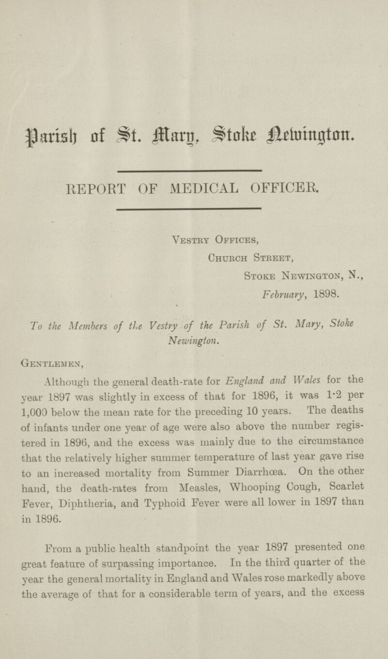 Parish of St. Mary, Store Aemington. REPORT OF MEDICAL OFFICER. Vestry Offices, Church Street, Stoke Newigton, N., February, 1898. To the Members of the Vestry of the Parish of St. Mary, Stoke Newington. Gentlemen, Although the general death-rate for England and Wales for the year 1897 was slightly in excess of that for 1896, it was 1.2 per 1,000 below the mean rate for the preceding 10 years. The deaths of infants under one year of age were also above the number regis tered in 1896, and the excess was mainly due to the circumstance that the relatively higher summer temperature of last year gave rise to an increased mortality from Summer Diarrhoea. On the other hand, the death-rates from Measles, Whooping Cough, Scarlet Fever, Diphtheria, and Typhoid Fever were all lower in 1897 than in 1896. From a public health standpoint the year 1897 presented one great feature of surpassing importance. In the third quarter of the year the general mortality in England and Wales rose markedly above the average of that for a considerable term of years, and the excess