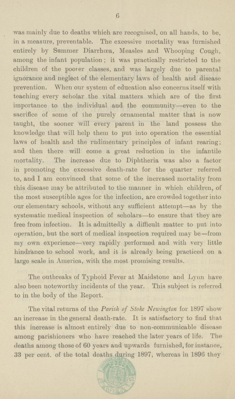 6 was mainly due to deaths which are recognised, on all hands, to be, in a measure, preventable. The excessive mortality was furnished entirely by Summer Diarrhoea, Measles and Whooping Cough, among the infant population; it was practically restricted to the children of the poorer classes, and was largely due to parental ignorance and neglect of the elementary laws of health and disease prevention. When our system of education also concerns itself with teaching every scholar the vital matters which are of the first importance to the individual and the community—even to the sacrifice of some of the purely ornamental matter that is now taught, the sooner will every parent in the land possess the knowledge that will help them to put into operation the essential laws of health and the rudimentary principles of infant rearing; and then there will come a great reduction in the infantile mortality. The increase due to Diphtheria was also a factor in promoting the excessive death-rate for the quarter referred to, and I am convinced that some of the increased mortality from this disease may be attributed to the manner in which children, of the most susceptible ages for the infection, are crowded together into our elementary schools, without any sufficient attempt—as by the systematic medical inspection of scholars—to ensure that they are free from infection. It is admittedly a difficult matter to put into operation, but the sort of medical inspection required may be—from my own experience—very rapidly performed and with very little hindrance to school work, and it is already being practiced on a large scale in America, with the most promising results. The outbreaks of Typhoid Fever at Maidstone and Lynn have also been noteworthy incidents of the year. This subject is referred to in the body of the Report. The vital returns of the Parish of Stoke Newington for 1897 show an increase in the general death-rate. It is satisfactory to find that this increase is almost entirely due to non-communicable disease among parishioners who have reached the later years of life. The deaths among those of 60 years and upwards furnished, for instance, 33 per cent. of the total deaths during 1897, whereas in 1896 they