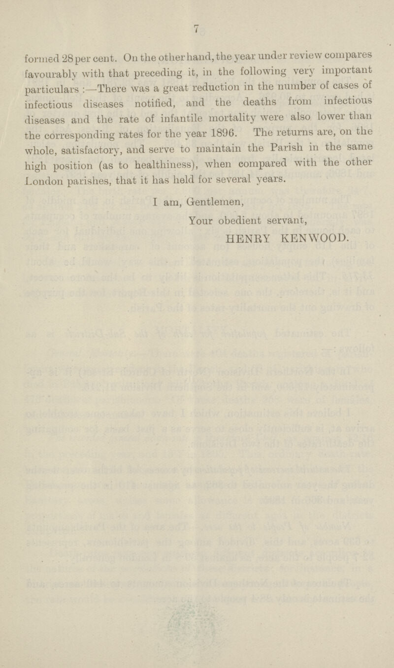7 formed 28 percent. On the other hand, the year under review compares favourably with that preceding it, in the following very important particulars:—There was a great reduction in the number of cases of infectious diseases notified, and the deaths from infectious diseases and the rate of infantile mortality were also lower than the corresponding rates for the year 1896. The returns are, on the whole, satisfactory, and serve to maintain the Parish in the same high position (as to healthiness), when compared with the other London parishes, that it has held for several years. I am, Gentlemen, Your obedient servant, HENRY KENWOOD.