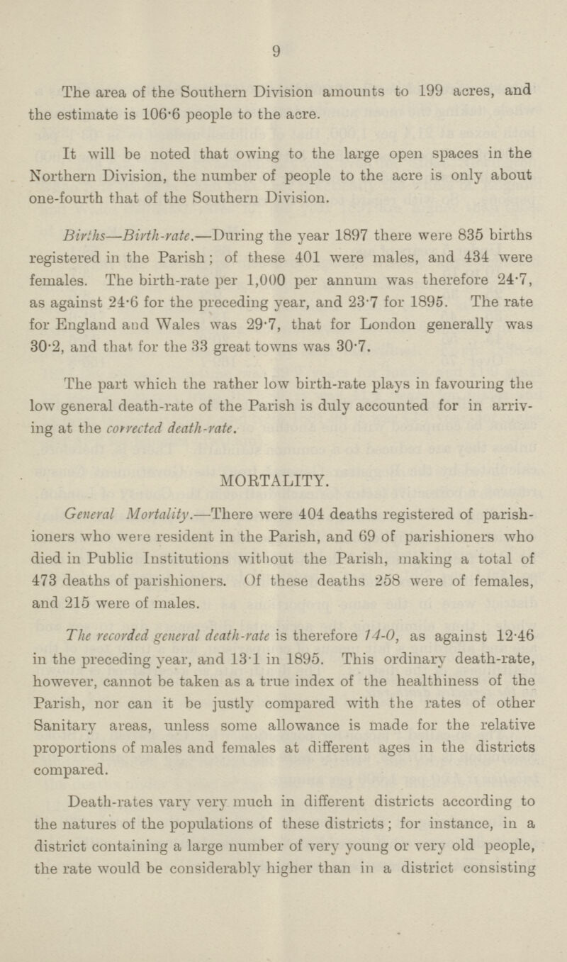 9 The area of the Southern Division amounts to 199 acres, and the estimate is 106.6 people to the acre. It will be noted that owing to the large open spaces in the Northern Division, the number of people to the acre is only about one-fourth that of the Southern Division. Births—Birth-rate.—During the year 1897 there were 835 births registered in the Parish; of these 401 were males, and 434 were females. The birth-rate per 1,000 per annum was therefore 24.7, as against 24.6 for the preceding year, and 23 7 for 1895. The rate for England and Wales was 29.7, that for London generally was 30.2, and that for the 33 great towns was 30.7. The part which the rather low birth-rate plays in favouring the low general death-rate of the Parish is duly accounted for in arriv ing at the corrected death-rate. MORTALITY. General Mortality.—There were 404 deaths registered of parish ioners who were resident in the Parish, and 69 of parishioners who died in Public Institutions without the Parish, making a total of 473 deaths of parishioners. Of these deaths 258 were of females, and 215 were of males. The recorded general death-rate is therefore 14-0, as against 12.46 in the preceding year, and 131 in 1895. This ordinary death-rate, however, cannot be taken as a true index of the healthiness of the Parish, nor can it be justly compared with the rates of other Sanitary areas, unless some allowance is made for the relative proportions of males and females at different ages in the districts compared. Death-rates vary very much in different districts according to the natures of the populations of these districts; for instance, in a district containing a large number of very young or very old people, the rate would be considerably higher than in a district consisting
