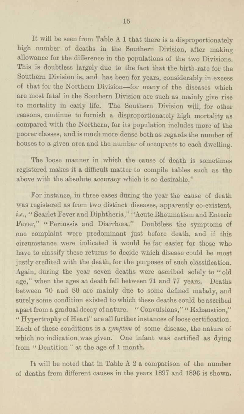 16 It will be seen from Table A 1 that there is a disproportionately high number of deaths in the Southern Division, after making allowance for the difference in the populations of the two Divisions. This is doubtless largely due to the fact that the birth-rate for the Southern Division is, and has been for years, considerably in excess of that for the Northern Division—for many of the diseases which are most fatal in the Southern Division are such as mainly give rise to mortality in early life. The Southern Division will, for other reasons, continue to furnish a disproportionately high mortality as compared with the Northern, for its population includes more of the poorer classes, and is much more dense both as regards the number of houses to a given area and the number of occupants to each dwelling. The loose manner in which the cause of death is sometimes registered makes it a difficult matter to compile tables such as the above with the absolute accuracy which is so desirable. For instance, in three cases during the year the cause of death was registered as from two distinct diseases, apparently co-existent, i.e., Scarlet Fever and Diphtheria, Acute Rheumatism and Enteric Fever, Pertussis and Diarrhoea Doubtless the symptoms of one complaint were predominant just before death, and if this circumstance were indicated it would be far easier for those who have to classify these returns to decide which disease could be most justly credited with the death, for the purposes of such classification. Again, during the year seven deaths were ascribed solely to old age, when the ages at death fell between 71 and 77 years. Deaths between 70 and 80 are mainly due to some defined malady, and surely some condition existed to which these deaths could be ascribed apart from a gradual decay of nature. Convulsions, Exhaustion, Hypertrophy of Heart are all further instances of loose certification. Each of these conditions is a symptom of some disease, the nature of which no indication was given. One infant was certified as dying from  Dentition  at the age of 1 month. It will be noted that in Table A 2 a comparison of the number of deaths from different causes in the years 1897 and 1896 is shown,