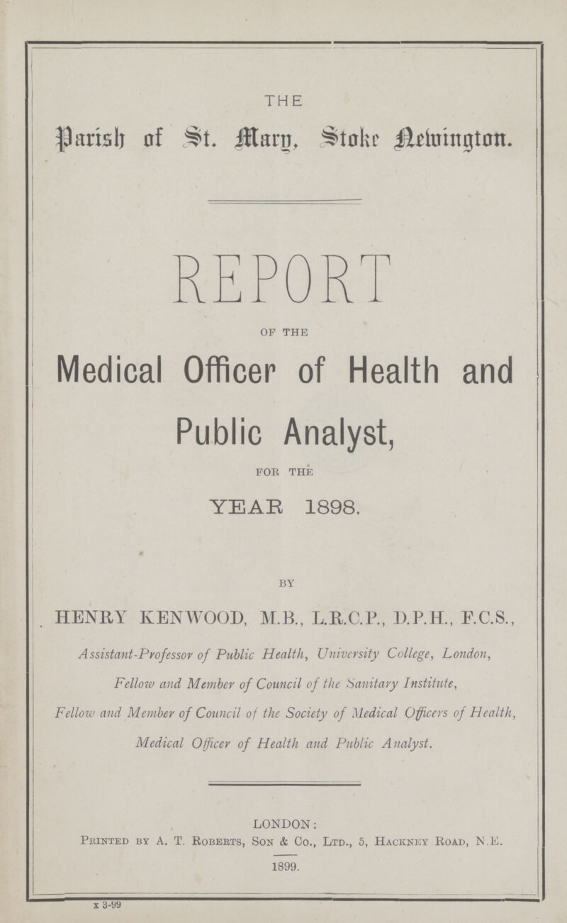 THE parish of St. Mary, Stoke Newington. REPORT of the Medical Officer of Health and Public Analyst, for the YEAR 1898. by HENRY KENWOOD, M.B., L.RC.P., D.P.H., F.C.S., Assistant-Professor of Public Health, University College, London, Fellow and Member of Council of the Sanitary Institute, Fellow and Member of Council of the Society of Medical Officers of Health, Medical Officer of Health and Public Analyst. LONDON: Printed by A. T. Robebts, Son & Co., Ltd., 5, Hacknky Road, N.E. 1899. x 3-99