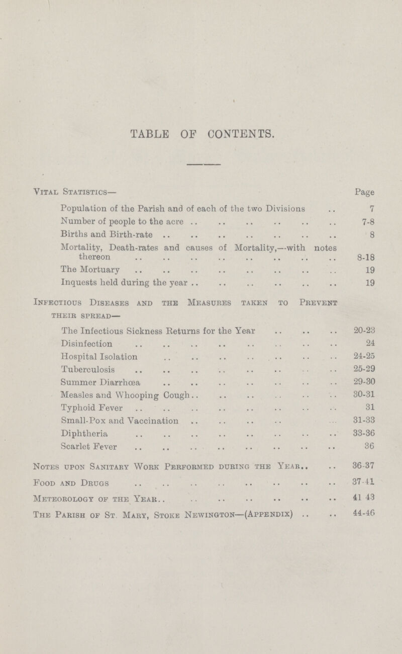 TABLE OF CONTENTS. Vital Statistics— Page Population of the Parish and of each of the two Divisions 7 Number of people to the acre 7-8 Births and Birth-rate 8 Mortality, Death-rates and causes of Mortality,—with notes thereon 8-18 The Mortuary 19 Inquests held during the year 19 Infectious Diseases and the Measures taken to Prevent their spread— The Infectious Sickness Returns for the Year 20-23 Disinfection 24 Hospital Isolation 24-25 Tuberculosis 25-29 Summer Diarrhœa 29-30 Measles and Whooping Cough 30-31 Typhoid Fever 31 Small-Pox and Vaccination 31-33 Diphtheria 33-36 Scarlet Fever 36 Notes upon Sanitary Work Performed during the Year 36-37 Food and Drugs 37-41 Meteorology of the Year 41- 43 The Parish of St Mary, Stoke Newington—(Appendix) 44-46