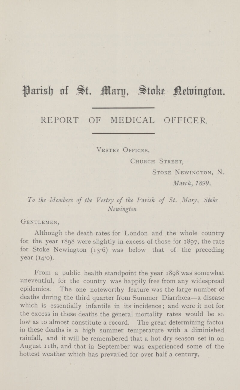 Parish of St. Mary Stoke Newington. REPORT OF MEDICAL OFFICER. Vestry Offices, Church Street, Stoke Newington, N. March, 7899. To the Members of the Vestry of the Parish of St. Mary, Stoke Newington Gentlemen, Although the death-rates for London and the whole country for the year 1898 were slightly in excess of those for 1897, the rate for Stoke Newington (13.6) was below that of the preceding year (14.0). From a public health standpoint the year 1898 was somewhat uneventful, for the country was happily free from any widespread epidemics. The one noteworthy feature was the large number of deaths during the third quarter from Summer Diarrhœa—a disease which is essentially infantile in its incidence; and were it not for the excess in these deaths the general mortality rates would be so low as to almost constitute a record. The great determining factor in these deaths is a high summer temperature with a diminished rainfall, and it will be remembered that a hot dry season set in on August nth, and that in September was experienced some of the hottest weather which has prevailed for over half a century.