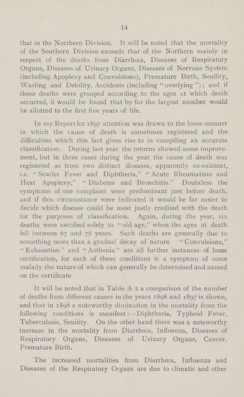 14 that in the Northern Division. It will be noted that the mortality of the Southern Division exceeds that of the Northern mainly in respect of the deaths from Diarrhoea, Diseases of Respiratory Organs, Diseases of Urinary Organs, Diseases of Nervous System (including Apoplexy and Convulsions), Premature Birth, Senility, Wasting and Debility, Accidents (including  overlying ) ; and if these deaths were grouped according to the ages at which death occurred, it would be found that by far the largest number would be allotted to the first five years of life. In my Report for 1897 attention was drawn to the loose manner in which the cause of death is sometimes registered and the difficulties which this fact gives rise to in compiling an accurate classification. During last year the returns showed some improve ment, but in three cases during the year the cause of death was registered as Irom two distinct diseases, apparently co-existent, i.e.  Scarlet Fever and Diphtheria,  Acute Rheumatism and Heat Apoplexy,  Diabetes and Bronchitis. Doubtless the symptoms of one complaint were predominant just before death, and if this circumstance were indicated it would be far easier to decide which disease could be most justly credited with the death for the purposes of classification. Again, during the year, six deaths were ascribed solely to  old age, when the ages at death fell between 67 and 78 years. Such deaths are generally due to something more than a gradual decay of nature Convulsions, Exhaustion'' and Asthenia are all further instances-of loose certification, for each of these conditions is a symptom of some malady the nature of which can generally be determined and named on the certificate It will be noted that in Table A 2 a comparison of the number of deaths from different causes in the years 1898 and 1897 is shown, and that in 1898 a noteworthy diminution in the mortality from the following conditions is manifest :—Diphtheria, Typhoid Fever, Tuberculosis, Senility. On the other hand there was a noteworthy increase in the mortality from Diarrhoea, Influenza, Diseases of Respiratory Organs, Diseases of Urinary Organs, Cancer, Premature Birth. The increased mortalities from Diarrhoea, Influenza and Diseases of the Respiratory Organs are due to climatic and other