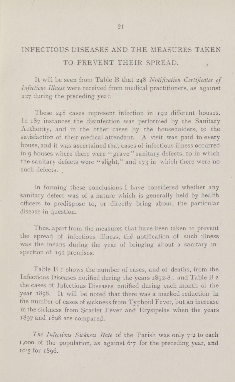 21 INFECTIOUS DISEASES AND THE MEASURES TAKEN TO PREVENT THEIR SPREAD. It will be seen from Table B that 248 Notification Certificates of Infections Illness were received from medical practitioners, as against 227 during the preceding year. These 248 cases represent infection in 192 different houses. In 187 instances the disinfection was performed by the Sanitary Authority, and in the other cases by the householders, to the satisfaction of their medical attendant. A visit was paid to every house, and it was ascertained that cases of infectious illness occurred in 9 houses where there were grave sanitary defects, 10 in which the sanitary defects were slight, and 173 in which there were no such defects. In forming these conclusions I have considered whether any sanitary defect was of a nature which is generally held by health officers to predispose to, or directly bring abou;, the particular disease in question. Thus, apart from the measures that have been taken to prevent the spread of infectious illness, the notification of such illness was the means during the year of bringing about a sanitary in spection ot 192 premises. Table B 1 shows the number of cases, and of deaths, from the Infectious Diseases notified during the years 1892-8 ; and Table B 2 the cases of Infectious Diseases notified during each month of the year 1898. It will be noted that there was a marked reduction in the number of cases of sickness from Typhoid Fever, but an increase in the sickness from Scarlet Fever and Erysipelas when the years 1897 and 1898 are compared. The Infectious Sickness Rate of the Parish was only 7.2 to each 1,000 of the population, as against 6.7 for the preceding year, and 10.5 for 1896.