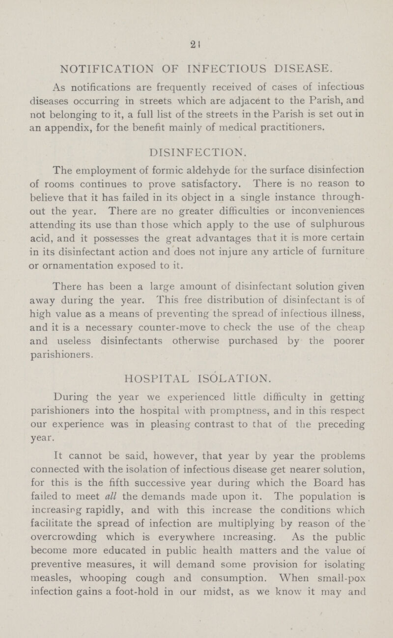 24 NOTIFICATION OF INFECTIOUS DISEASE. As notifications are frequently received of cases of infectious diseases occurring in streets which are adjacent to the Parish, and not belonging to it, a full list of the streets in the Parish is set out in an appendix, for the benefit mainly of medical practitioners. DISINFECTION. The employment of formic aldehyde for the surface disinfection of rooms continues to prove satisfactory. There is no reason to believe that it has failed in its object in a single instance through out the year. There are no greater difficulties or inconveniences attending its use than those which apply to the use of sulphurous acid, and it possesses the great advantages that it is more certain in its disinfectant action and does not injure any article of furniture or ornamentation exposed to it. There has been a large amount of disinfectant solution given away during the year. This free distribution of disinfectant is of high value as a means of preventing the spread of infectious illness, and it is a necessary counter-move to check the use of the cheap and useless disinfectants otherwise purchased by the poorer parishioners. HOSPITAL ISOLATION. During the year we experienced little difficulty in getting parishioners into the hospital with promptness, and in this respect our experience was in pleasing contrast to that of the preceding year. It cannot be said, however, that year by year the problems connected with the isolation of infectious disease get nearer solution, for this is the fifth successive year during which the Board has failed to meet all the demands made upon it. The population is increasing rapidly, and with this increase the conditions which facilitate the spread of infection are multiplying by reason of the overcrowding which is everywhere increasing. As the public become more educated in public health matters and the value of preventive measures, it will demand some provision for isolating measles, whooping cough and consumption. When small-pox infection gains a foot-hold in our midst, as we know it may and