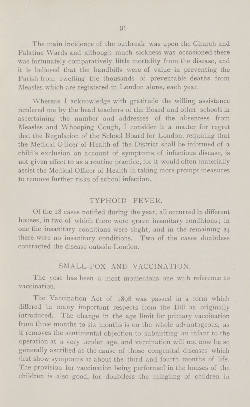 31 The main incidence of the outbreak was upon the Church and Palatine Wards and although much sickness was occasioned there was fortunately comparatively little mortality from the disease, and it is believed that the handbills were of value in preventing the Parish from swelling the thousands of preventable deaths from Measles which are registered in London alone, each year. Whereas I acknowledge with gratitude the willing assistance rendered me by the head teachers of the Board and other schools in ascertaining the number and addresses of the absentees from Measles and Whooping Cough, I consider it a matter for regret that the Regulation of the School Board for London, requiring that the Medical Officer of Health of the District shall be informed of a child's exclusion on account of symptoms of infectious disease, is not given effect to as a routine practice, for it would often materially assist the Medical Officer of Health in taking more prompt measures to remove further risks of school infection. TYPHOID FEVER. Of the 18 cases notified during the year, all occurred in different houses, in two of which there were grave insanitary conditions; in one the insanitary conditions were slight, and in the remaining 24 there were no insanitary conditions. Two of the cases doubtless contracted the disease outside London. SMALL-POX AND VACCINATION. The year has been a most momentous one with reference to vaccination. The Vaccination Act of 1898 was passed in a form which differed in many important respects from the Bill as originally introduced. The change in the age limit for primary vaccination from three months to six months is on the whole advantageous, as it removes the sentimental objection to submitting an infant to the operation at a very tender age, and vaccination will not now be so generally ascribed as the cause of those congenital diseases which first show symptoms at about the third and fourth months of life. The provision for vaccination being performed in the houses of the children is also good, for doubtless the mingling of children in
