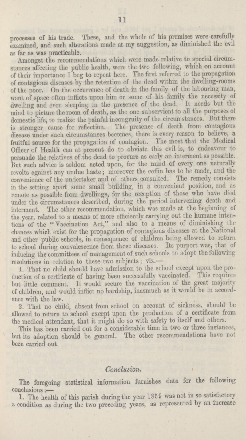 11 processes of his trade. These, and the whole of his premises were carefully examined, and such alterations made at my suggestion, as diminished the evil as far as was practicable. Amongst the recommendations which were made relative to special circum stances affecting the public health, were the two following, which on account of their importance I beg to repeat here. The first referred to the propagation of contagious diseases by the retention of the dead within the dwelling-rooms of the poor. On the occurrence of death in the family of the labouring man, want of space often inflicts upon him or some of his family the necessity of dwelling and even sleeping in the presence of the dead. It needs but the mind to picture the room of death, as the one subservient to all the purposes of domestic life, to realize the painful incongruity of the circumstances. But there is stronger cause for reflection. The presence of death from contagious disease under such circumstances becomes, there is every reason to believe, a fruitful source for the propagation of contagion. The most that the Medical Officer of Health can at present do to obviate this evil is, to endeavour to persuade the relatives of the dead to procure as early an interment as possible. But such advice is seldom acted upon, for the mind of every one naturally revolts against any undue haste; moreover the coffin has to be made, and the convenience of the undertaker and of others consulted. The remedy consists in the setting apart some small building, in a convenient position, and as remote as possible from dwellings, for the reception of those who have died under the circumstances described, during the period intervening death and interment. The other recommendation, which was made at the beginning of the year, related to a means of more efficiently carrying out the humane inten tions of the Vaccination Act, and also to a means of diminishing the chances which exist for the propagation of contagious diseases at the National and other public schools, in consequence of children being allowed to return to school during convalescence from those diseases. Its purport was, that of inducing the committees of management of such schools to adopt the following resolutions in relation to these two subjects; viz.— 1. That no child should have admission to the school except upon the pro duction of a certificate of having been successfully vaccinated. This requires but little comment. It would secure the vaccination of the great majority of children, and would inflict no hardship, inasmuch as it would be in accord ance with the law. 2. That no child, absent from school on account of sickness, should be allowed to return to school except upon the production of a certificate from the medical attendant, that it might do so with safely to itself and others. This has been carried out for a considerable time in two or three instances, but its adoption should be general. The other recommendations have not been carried out. Conclusion. The foregoing statistical information furnishes data for the following conclusions:— 1. The health of this parish during the year 1859 was not in so satisfactory a condition as during the two preceding years, as represented by an increase