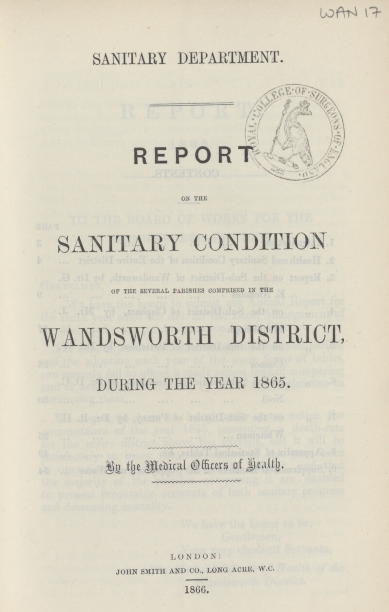 WAN 17 SANITARY DEPARTMENT. REPORT on the SANITARY CONDITION of the several parishes comprised in the WANDSWORTH DISTRICT, DURING THE YEAR 1805. In the Medical Officer of Health. LONDON: JOHN SMITH AND CO., LONG ACRE, W.C. 1866.