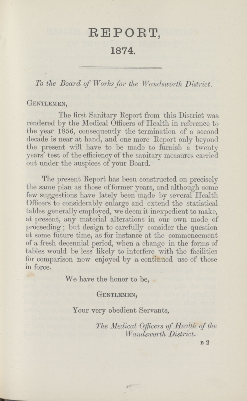 REPORT, 1874. To the Board of Works for the Wandsworth District. Gentlemen, The first Sanitary Report from this District was rendered by the Medical Officers of Health in reference to the year 1856, consequently the termination of a second decade is near at hand, and one more Report only beyond the present will have to be made to furnish a twenty years' test of the efficiency of the sanitary measures carried out under the auspices of your Board. The present Report has been constructed on precisely the same plan as those of former years, and although some few suggestions have lately been made by several Health Officers to considerably enlarge and extend the statistical tables generally employed, we deem it inexpedient to make, at present, any material alterations in our own mode of proceeding ; but design to carefully consider the question at some future time, as for instance at the commencement of a fresh decennial period, when a change in the forms of tables would be less likely to interfere with the facilities for comparison now enjoyed by a continued use of those in force. We have the honor to be, Gentlemen, Your very obedient Servants, The Medical Officers of Health of the Wandsworth District. b 2