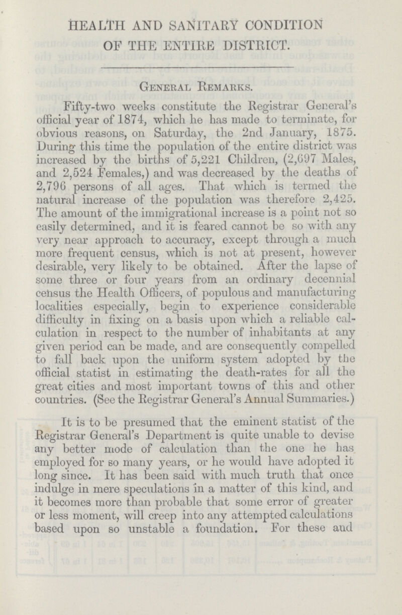 HEALTH AND SANITARY CONDITION OF THE ENTIRE DISTRICT. General Remarks. Fifty-two weeks constitute the Registrar General's official year of 1874, which he has made to terminate, for obvious reasons, on Saturday, the 2nd January, 1875. During this time the population of the entire district was increased by the births of 5,221 Children, (2,697 Males, and 2,524 Females,) and was decreased by the deaths of 2,796 persons of all ages. That which is termed the natural increase of the population was therefore 2,425. The amount of the immigrational increase is a point not so easily determined, and it is feared cannot be so with any very near approach to accuracy, except through a much more frequent census, which is not at present, however desirable, very likely to be obtained. After the lapse of some three or four years from an ordinary decennial census the Health Officers, of populous and manufacturing localities especially, begin to experience considerable difficulty in fixing on a basis upon which a reliable cal culation in respect to the number of inhabitants at any given period can be made, and are consequently compelled to fall back upon the uniform system adopted by the official statist in estimating the death-rates for all the great cities and most important towns of this and other countries. (See the Registrar General's Annual Summaries.) It is to be presumed that the eminent statist of the Registrar General's Department is quite unable to devise any better mode of calculation than the one he has employed for so many years, or he would have adopted it long since. It has been said with much truth that once indulge in mere speculations in a matter of this kind, and it becomes more than probable that some error of greater or less moment, will creep into any attempted calculations based upon so unstable a foundation. For these and