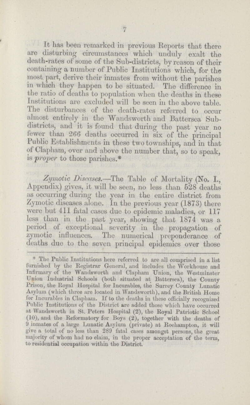 7 It has been remarked in previous Reports that there are disturbing circumstances which unduly exalt the death-rates of some of the Sub-districts, by reason of their containing a number of Public Institutions which, for the most part, derive their inmates from without the parishes in which they happen to be situated. The difference in the ratio of deaths to population when the deaths in these Institutions are excluded will be seen in the above table. The disturbances of the death-rates referred to occur almost entirely in the Wandsworth and Battersea Sub districts, and it is found that during the past year no fewer than 266 deaths occurred in six of the principal Public Establishments in these two townships, and in that of Clapham, over and above the number that, so to speak, is 'proper to those parishes.* Zymotic Diseases.—The Table of Mortality (No. I., Appendix) gives, it will be seen, no less than 528 deaths as occurring during the year in the entire district from Zymotic diseases alone. In the previous year (1873) there were but 411 fatal cases due to epidemic maladies, or 117 less than in the past year, showing that 1874 was a period of exceptional severity in the propagation of zymotic influences. The numerical preponderance of deaths due to the seven principal epidemics over those * The Public Institutions here referred to are all comprised in a list furnished by the Registrar General, and includes the Workhouse and Infirmary of the Wandsworth and Clapham Union, the Westminster Union Industrial Schools (both situated at Battersea), the County Prison, the Royal Hospital for Incurables, the Surrey County Lunatic Asylum (which three are located in Wandsworth), and the British Home for Incurables in Clapham. If to the deaths in these officially recognized Public Institutions of the District are added those which have occurred at Wandsworth in St. Peters Hospital (2), the Royal Patriotic School (10), and the Reformatory for Boys (2), together with the deaths of 9 inmates of a large Lunatic Asylum (private) at Roehampton, it will give a total of no less than 289 fatal cases amongst persons, the great majority of whom had no claim, in the proper acceptation of the term, to residential occupation within the District.