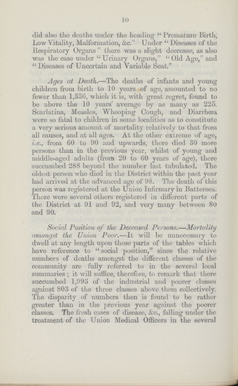 10 did also the deaths under the heading Premature Birth, Low Vitality, Malformation, &c. Under Diseases of the Respiratory Organs there was a slight decrease, as also was the case under Urinary Organs, Old Age, and  Diseases of Uncertain and Variable Seat. Ages at Death.—The deaths of infants and young children from birth to 10 years of age, amounted to no fewer than 1,336, which it is, with great regret, found to be above the 10 years' average by as many as 225. Scarlatina, Measles, Whooping Cough, and Diarrhœa were so fatal to children in some localities as to constitute a very serious amount of mortality relatively to that from all causes, and at all ages. At the other extreme of age, i.e., from 60 to 90 and upwards, there died 30 more persons than in the previous year, whilst of young and middle-aged adults (from 20 to 60 years of age), there succumbed 288 beyond the number last tabulated. The oldest person who died in the District within the past year had arrived at the advanced age of 98. The death of this person was registered at the Union Infirmary in Battersea. There were several others registered in different parts of the District at 91 and 92, and very many between 80 and 90. Social Position of the Deceased Persons.—Mortality amongst the Union Poor.—It will be unnecessary to dwell at any length upon those parts of the tables which have reference to social position, since the relative numbers of deaths amongst the different classes of the community are fully referred to in the several local summaries ; it will suffice, therefore, to remark that there succumbed 1,993 of the industrial and poorer classes against 803 of the three classes above them collectively. The disparity of numbers then is found to be rather greater than in the previous year against the poorer classes. The fresh cases of disease, &c., falling under the treatment of the Union Medical Officers in the several