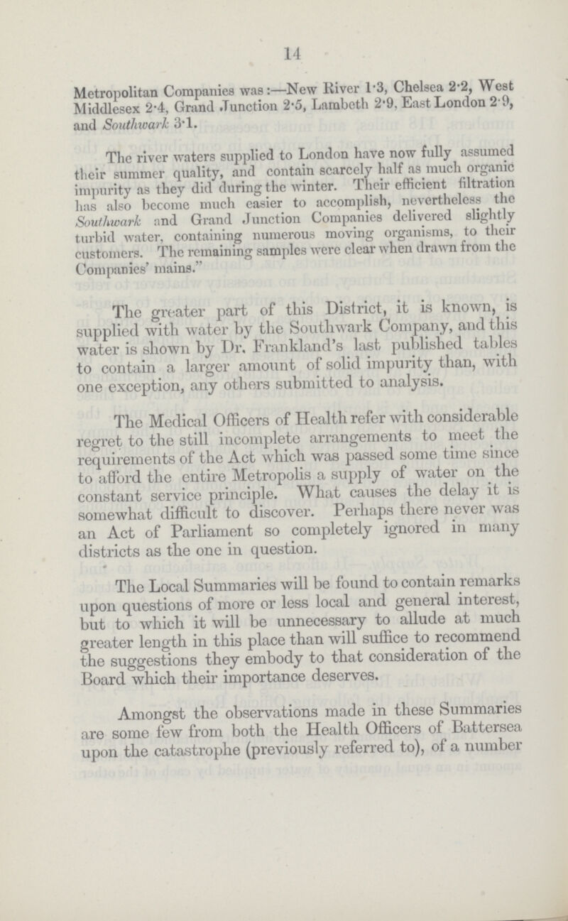 14 Metropolitan Companies was:—New River 1.3, Chelsea 2.2, West Middlesex 2.4, Grand Junction 2.5, Lambeth 2.9, East London 2.9, and Southwark 3.1. The river waters supplied to London have now fully assumed their summer quality, and contain scarcely half as much organic impurity as they did during the winter. Their efficient filtration has also become much easier to accomplish, nevertheless the Southwark and Grand Junction Companies delivered slightly turbid water, containing numerous moving organisms, to their customers. The remaining samples were clear when drawn from the Companies' mains. The greater part of this District, it is known, is supplied with water by the Southwark Company, and this water is shown by Dr. Frankland's last published tables to contain a larger amount of solid impurity than, with one exception, any others submitted to analysis. The Medical Officers of Health refer with considerable regret to the still incomplete arrangements to meet the requirements of the Act which was passed some time since to afford the entire Metropolis a supply of water on the constant service principle. What causes the delay it is somewhat difficult to discover. Perhaps there never was an Act of Parliament so completely ignored in many districts as the one in question. The Local Summaries will be found to contain remarks upon questions of more or less local and general interest, but to which it will be unnecessary to allude at much greater length in this place than will suffice to recommend the suggestions they embody to that consideration of the Board which their importance deserves. Amongst the observations made in these Summaries are some few from both the Health Officers of Battersea upon the catastrophe (previously referred to), of a number