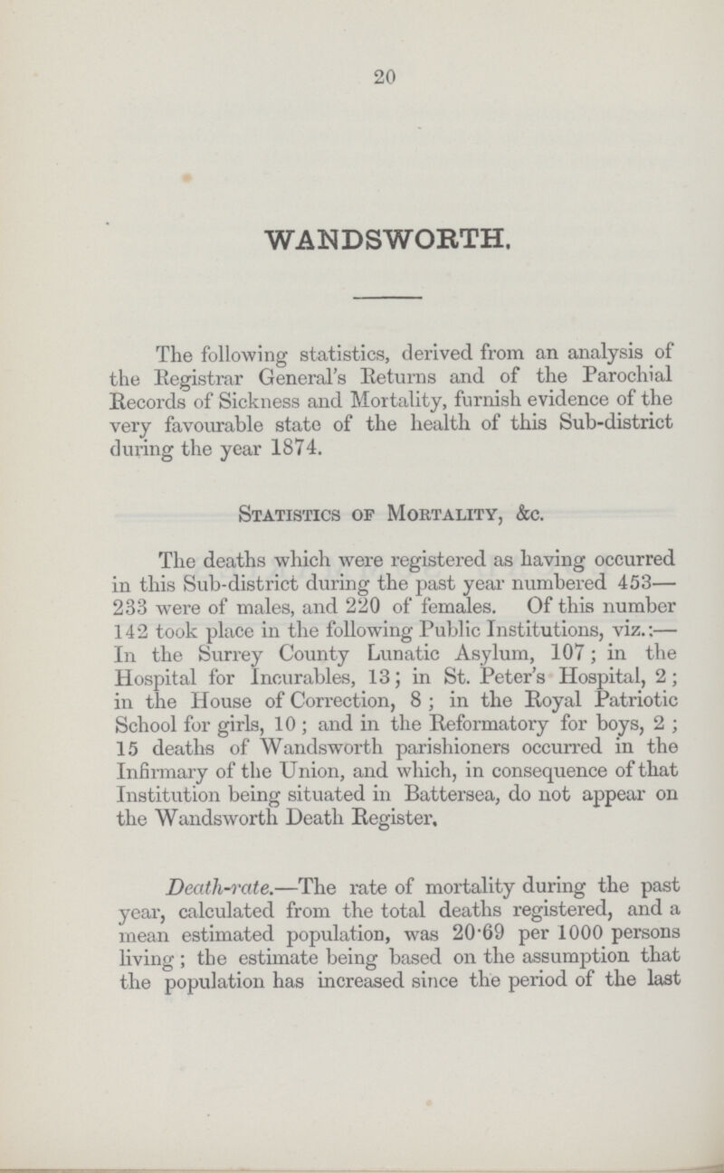 20 WANDSWORTH. The following statistics, derived from an analysis of the Registrar General's Returns and of the Parochial Records of Sickness and Mortality, furnish evidence of the very favourable state of the health of this Sub-district during the year 1874. Statistics of Mortality, &c. The deaths which were registered as having occurred in this Sub-district during the past year numbered 453— 233 were of males, and 220 of females. Of this number 142 took place in the following Public Institutions, viz.:— In the Surrey County Lunatic Asylum, 107; in the Hospital for Incurables, 13; in St. Peter's Hospital, 2; in the House of Correction, 8 ; in the Royal Patriotic School for girls, 10 ; and in the Reformatory for boys, 2 ; 15 deaths of Wandsworth parishioners occurred in the Infirmary of the Union, and which, in consequence of that Institution being situated in Battersea, do not appear on the Wandsworth Death Register, Deatli-rate.—The rate of mortality during the past year, calculated from the total deaths registered, and a mean estimated population, was 20.69 per 1000 persons living ; the estimate being based on the assumption that the population has increased since the period of the last