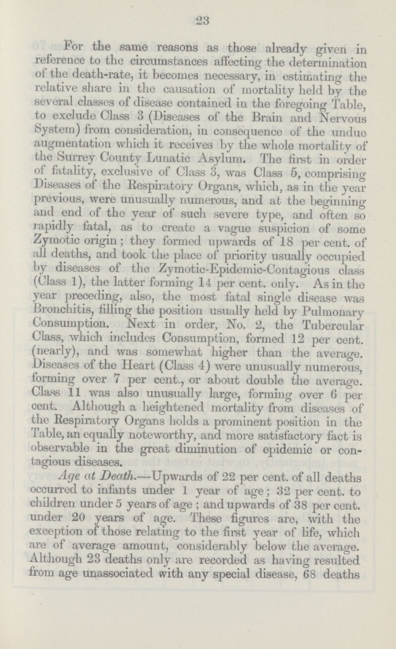 23 For the same reasons as those already given in reference to the circumstances affecting the determination of the death-rate, it becomes necessary, in estimating the relative share in the causation of mortality held by the several classes of disease contained in the foregoing Table, to exclude Class 3 (Diseases of the Brain and Nervous System) from consideration, in consequence of the undue augmentation which it receives by the whole mortality of the Surrey County Lunatic Asylum. The first in order of fatality, exclusive of Class 3, was Class 5, comprising Diseases of the Respiratory Organs, which, as in the year previous, were unusually numerous, and at the beginning and end of the year of such severe type, and often so rapidly fatal, as to create a vague suspicion of some Zymotic origin; they formed upwards of 18 per cent. of all deaths, and took the place of priority usually occupied by diseases of the Zymotic-Epidemic-Contagious class (Class 1), the latter forming 14 per cent. only. As in the year preceding, also, the most fatal single disease was Bronchitis, filling the position usually held by Pulmonary Consumption. Next in order, No. 2, the Tubercular Class, which includes Consumption, formed 12 per cent. (nearly), and was somewhat higher than the average. Diseases of the Heart (Class 4) were unusually numerous, forming over 7 per cent., or about double the average. Class 11 was also unusually large, forming over 6 per cent. Although a heightened mortality from diseases of the Respiratory Organs holds a prominent position in the Table, an equally noteworthy, and more satisfactory fact is observable in the great diminution of epidemic or con tagious diseases. Age at Death.—Upwards of 22 per cent. of all deaths occurred to infants under 1 year of age; 32 per cent. to children under 5 years of age; and upwards of 38 per cent. under 20 years of age. These figures are, with the exception of those relating to the first year of life, which are of average amount, considerably below the average. Although 23 deaths only are recorded as having resulted from age unassociated with any special disease, 68 deaths