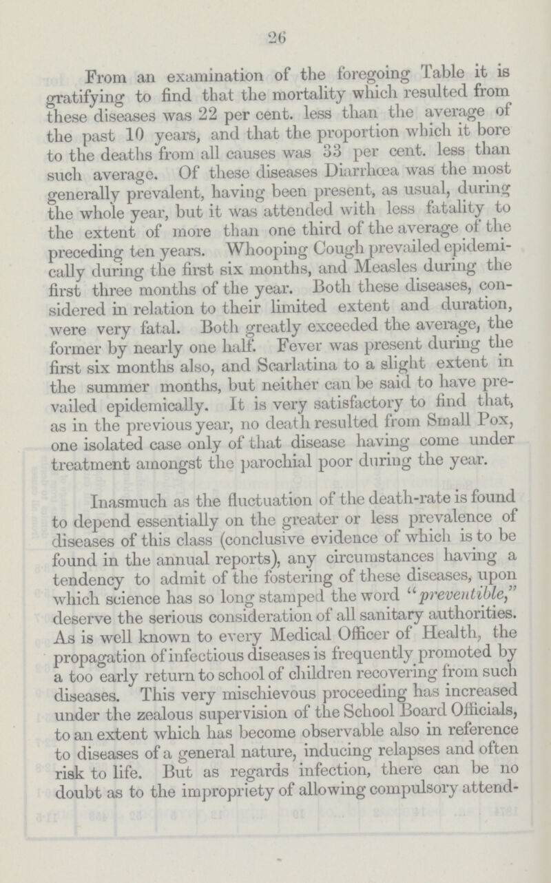 26 From an examination of the foregoing Table it is gratifying to find that the mortality which resulted from these diseases was 22 per cent. less than the average of the past 10 years, and that the proportion which it bore to the deaths from all causes was 33 per cent. less than such average. Of these diseases Diarrhoea was the most generally prevalent, having been present, as usual, during the whole year, but it was attended with less fatality to the extent of more than one third of the average of the preceding ten years. Whooping Cough prevailed epidemi cally during the first six months, and Measles during the first three months of the year. Both these diseases, con sidered in relation to their limited extent and duration, were very fatal. Both greatly exceeded the average, the former by nearly one half. Fever was present during the first six months also, and Scarlatina to a slight extent in the summer months, but neither can be said to have pre vailed epidemically. It is very satisfactory to find that, as in the previous year, no death resulted from Small Pox, one isolated case only of that disease having come under treatment amongst the parochial poor during the year. Inasmuch as the fluctuation of the death-rate is found to depend essentially on the greater or less prevalence of diseases of this class (conclusive evidence of which is to be found in the annual reports), any circumstances having a tendency to admit of the fostering of these diseases, upon which science has so long stamped the word preventible deserve the serious consideration of all sanitary authorities. As is well known to every Medical Officer of Health, the propagation of infectious diseases is frequently promoted by a too early return to school of children recovering from such diseases. This very mischievous proceeding has increased under the zealous supervision of the School Board Officials, to an extent which has become observable also in reference to diseases of a general nature, inducing relapses and often risk to life. But as regards infection, there can be no doubt as to the impropriety of allowing compulsory attend¬