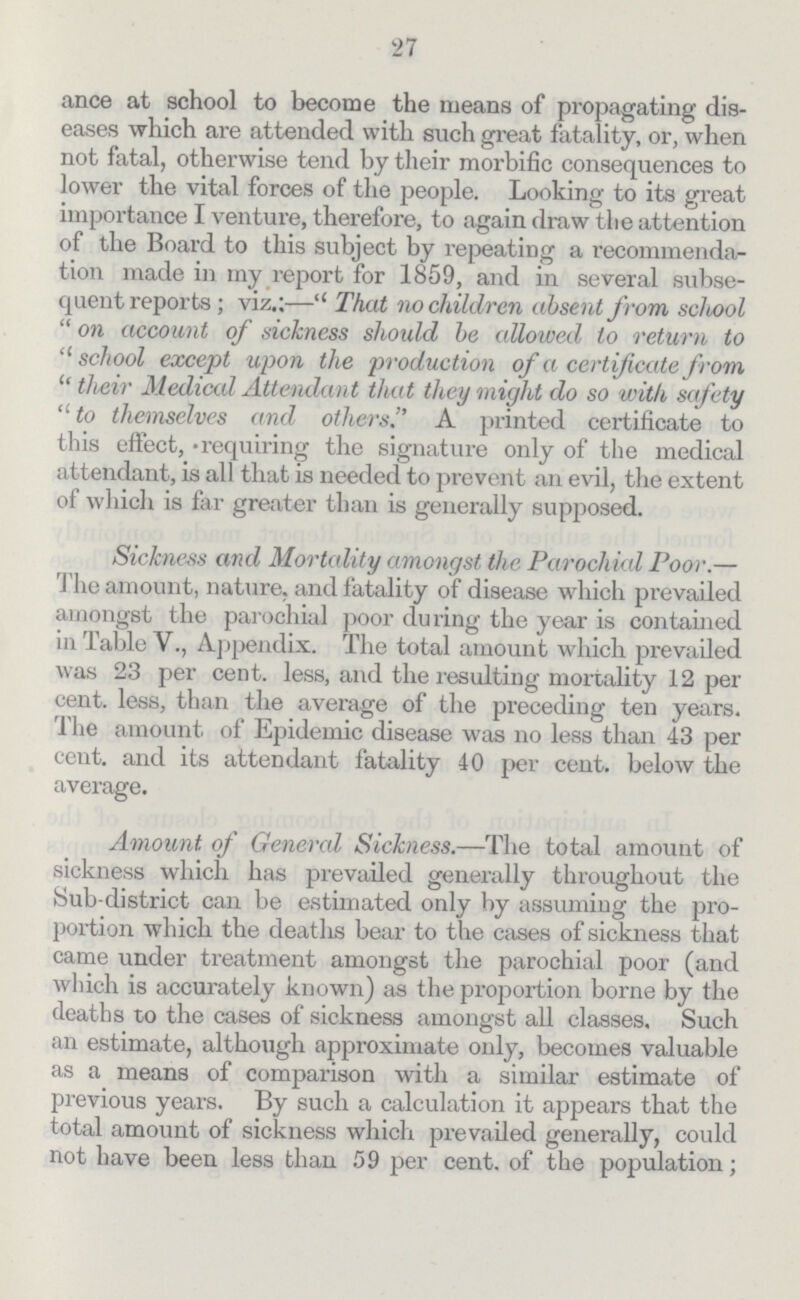 27 ance at school to become the means of propagating dis eases which are attended with such great fatality, or, when not fatal, otherwise tend by their morbific consequences to lower the vital forces of the people. Looking to its great importance I venture, therefore, to again draw the attention of the Board to this subject by repeating a recommenda tion made in my report for 1859, and in several subse quent reports; viz.:— That no children absent from school on account of sickness should be allowed to return to school except upon the production of a certificate from their Medical Attendant that they might do so with safety to themselves and others. A printed certificate to this effect, requiring the signature only of the medical attendant, is all that is needed to prevent an evil, the extent of which is far greater than is generally supposed. Sickness and Mortality amongst the Parochial Poor.— The amount, nature, and fatality of disease which prevailed amongst the parochial poor during the year is contained in Table V., Appendix. The total amount which prevailed was 23 per cent. less, and the resulting mortality 12 per cent. less, than the average of the preceding ten years. The amount of Epidemic disease was no less than 43 per cent. and its attendant fatality 40 per cent. below the average. Amount of General Sickness.—The total amount of sickness which has prevailed generally throughout the Sub-district can be estimated only by assuming the pro portion which the deaths bear to the cases of sickness that came under treatment amongst the parochial poor (and which is accurately known) as the proportion borne by the deaths to the cases of sickness amongst all classes. Such an estimate, although approximate only, becomes valuable as a means of comparison with a similar estimate of previous years. By such a calculation it appears that the total amount of sickness which prevailed generally, could not have been less than 59 per cent. of the population;