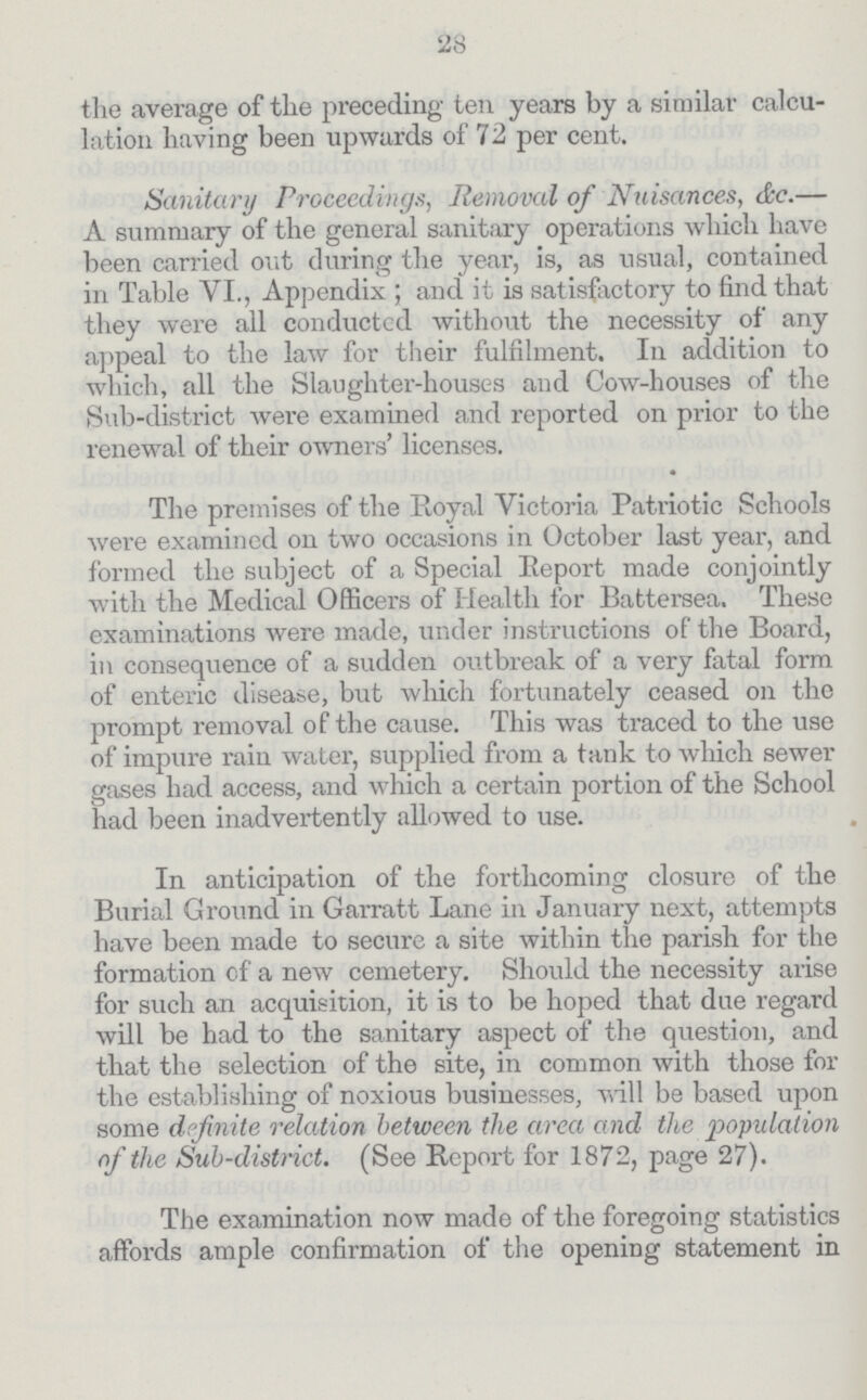 28 the average of the preceding ten years by a similar calcu lation having been upwards of 72 per cent. Sanitary Proceedings, Removal of Nuisances, &c.— A summary of the general sanitary operations which have been carried out during the year, is, as usual, contained in Table VI., Appendix; and it is satisfactory to find that they were ail conducted without the necessity of any appeal to the law for their fulfilment. In addition to which, all the Slaughter-houses and Cow-houses of the Sub-district were examined and reported on prior to the renewal of their owners' licenses. The premises of the Royal Victoria Patriotic Schools were examined on two occasions in October last year, and formed the subject of a Special Report made conjointly with the Medical Officers of Health for Battersea. These examinations were made, under instructions of the Board, in consequence of a sudden outbreak of a very fatal form of enteric disease, but which fortunately ceased on the prompt removal of the cause. This was traced to the use of impure rain water, supplied from a tank to which sewer gases had access, and which a certain portion of the School had been inadvertently allowed to use. In anticipation of the forthcoming closure of the Burial Ground in Garratt Lane in January next, attempts have been made to secure a site within the parish for the formation of a new cemetery. Should the necessity arise for such an acquisition, it is to be hoped that due regard will be had to the sanitary aspect of the question, and that the selection of the site, in common with those for the establishing of noxious businesses, will be based upon some definite relation between the area and the population of the Sub-district. (See Report for 1872, page 27). The examination now made of the foregoing statistics affords ample confirmation of the opening statement in