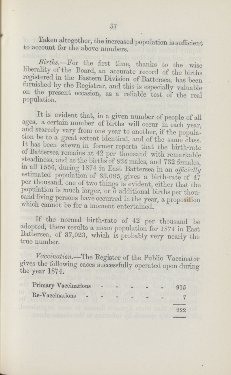 37 Taken altogether, the increased population is sufficient to account for the above numbers. Births.—For the first time, thanks to the wise liberality of the Board, an accurate record of the births registered in the Eastern Division of Battersea, has been furnished by the Registrar, and this is especially valuable on the present occasion, as a reliable test of the real population. It is evident that, in a given number of people of all ages, a certain number of births will occur in each year, and scarcely vary from one year to another, if the popula tion be to a great extent identical, and of the same class. It has been shewn in former reports that the birth-rate of Battersea remains at 42 per thousand with remarkable steadiness, and as the births of 824 males, and 732 females, in all 1556, during 1874 in East Battersea in an officially estimated population of 33,085, gives a birth-rate of 47 per thousand, one of two things is evident, either that the population is much larger, or 5 additional births per thou sand living persons have occurred in the year, a proposition which cannot be for a moment entertained. If the normal birth-rate of 42 per thousand be adopted, there results a mean population for 1874 in East Battersea, of 37,023, which is probably very nearly the true number. Vaccination.—The Register of the Public Yaccinator gives the following cases successfully operated upon during the year 1874. Primary Vaccinations 915 Re-Vaccinations7 922