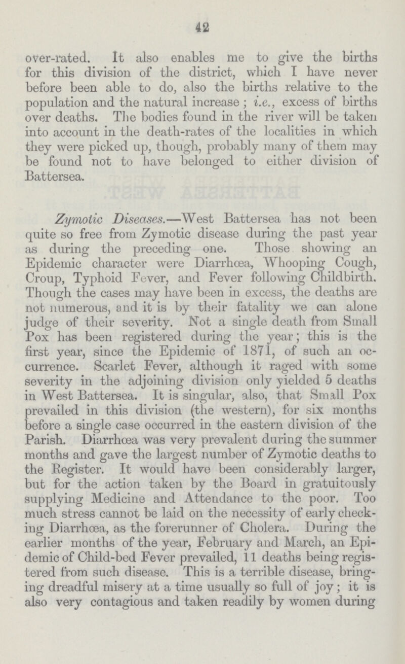 42 over-rated. It also enables me to give the births for this division of the district, which I have never before been able to do, also the births relative to the population and the natural increase ; i.e., excess of births over deaths. The bodies found in the river will be taken into account in the death-rates of the localities in which they were picked up, though, probably many of them may be found not to have belonged to either division of Battersea. Zymotic Diseases.—West Battersea has not been quite so free from Zymotic disease during the past year as during the preceding one. Those showing an Epidemic character were Diarrhoea, Whooping Cough, Croup, Typhoid Fever, and Fever following Childbirth. Though the cases may have been in excess, the deaths are not numerous, and it is by their fatality we can alone judge of their severity. Not a single death from Small Pox has been registered during the year; this is the first year, since the Epidemic of 1871, of such an oc currence. Scarlet Fever, although it raged with some severity in the adjoining division only yielded 5 deaths in West Battersea. It is singular, also, that Small Pox prevailed in this division (the western), for six months before a single case occurred in the eastern division of the Parish. Diarrhcea was very prevalent during the summer months and gave the largest number of Zymotic deaths to the Register. It would have been considerably larger, but for the action taken by the Board in gratuitously supplying Medicine and Attendance to the poor. Too much stress cannot be laid on the necessity of early check ing Diarrhoea, as the forerunner of Cholera. During the earlier months of the year, February and March, an Epi demic of Child-bed Fever prevailed, 11 deaths being regis tered from such disease. This is a terrible disease, bring ing dreadful misery at a time usually so full of joy; it is also very contagious and taken readily by women during