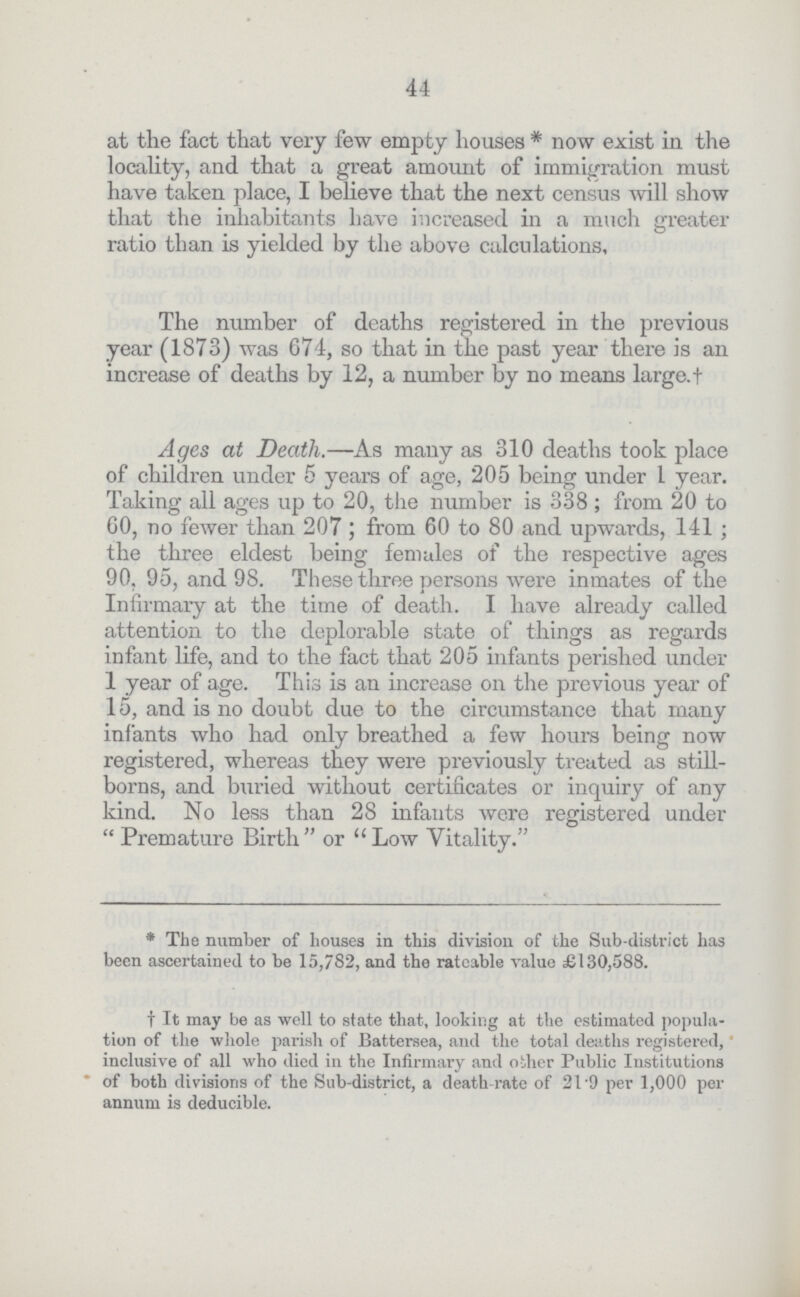 44 at the fact that very few empty houses * now exist in the locality, and that a great amount of immigration must have taken place, I believe that the next census will show that the inhabitants have increased, in a much greater ratio than is yielded by the above calculations. The number of deaths registered in the previous year (1873) was 674, so that in the past year there is an increase of deaths by 12, a number by no means large.+ Ages at Death.—As many as 310 deaths took place of children under 5 years of age, 205 being under 1 year. Taking all ages up to 20, the number is 338 ; from 20 to 00, no fewer than 207 ; from 60 to 80 and upwards, 141 ; the three eldest being females of the respective ages 90, 95, and 98. These three persons were inmates of the Infirmary at the time of death. I have already called attention to the deplorable state of things as regards infant life, and to the fact that 205 infants perished under 1 year of age. This is an increase on the previous year of 15, and is no doubt due to the circumstance that many infants who had only breathed a few hours being now registered, whereas they were previously treated as still borns, and buried without certificates or inquiry of any kind. No less than 28 infants were registered under  Premature Birth or  Low Vitality. * The number of houses in this division of the Sub-district has been ascertained to be 15,782, and the rateable value £130,588. f It may be as well to state that, looking at the estimated popula tion of the whole parish of JBattersea, and the total deaths registered, inclusive of all who died in the Infirmary and oilier Public Institutions of both divisions of the Sub-district, a death-rate of 21'9 per 1,000 per annum is deducible.