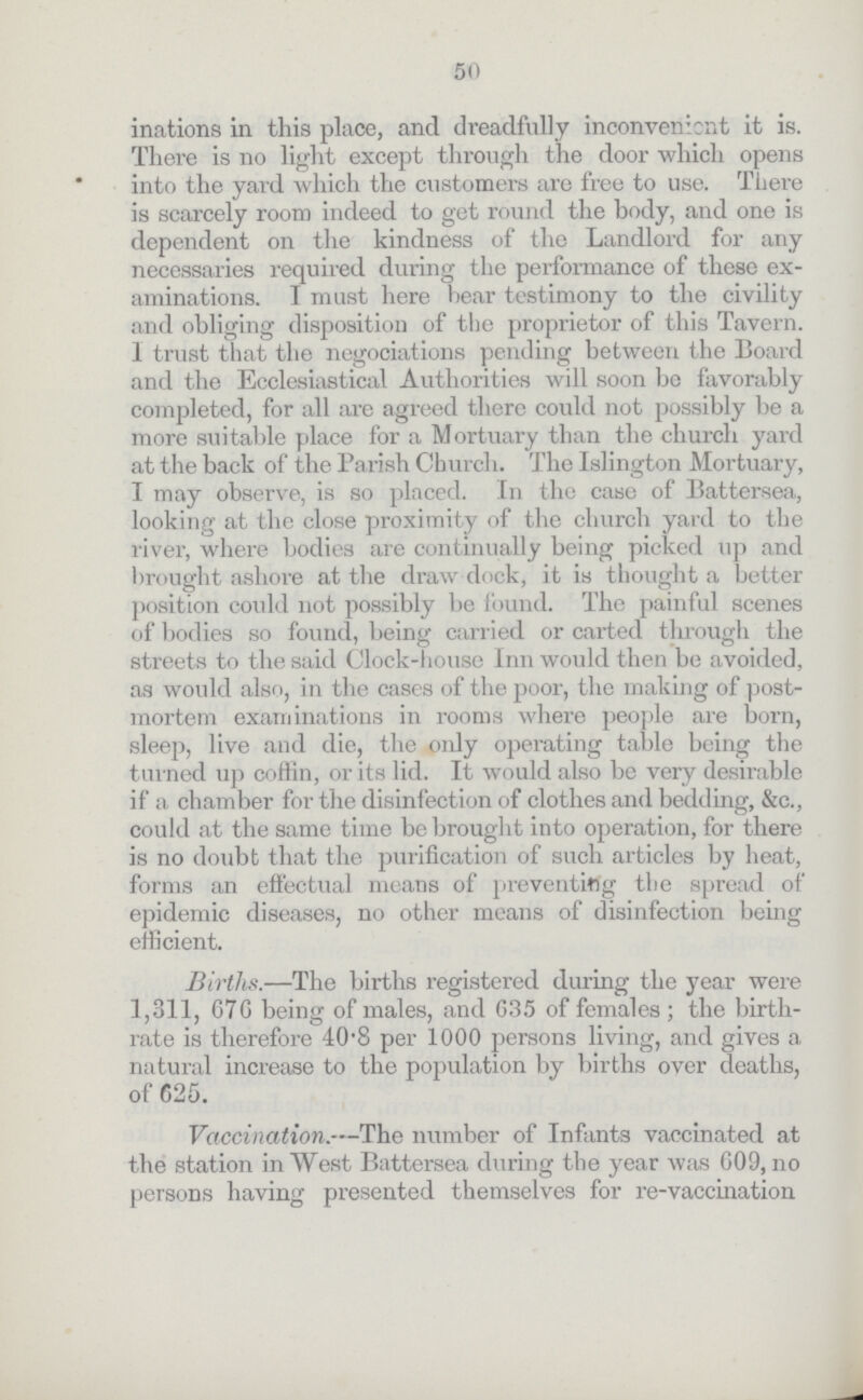 50 inations in this place, and dreadfully inconvenient it is. There is no light except through the door which opens into the yard which the customers are free to use. There is scarcely room indeed to get round the body, and one is dependent on the kindness of the Landloi'd for any necessaries required during the performance of these ex aminations. I must here hear testimony to the civility and obliging disposition of the proprietor of this Tavern. 1 trust that the negociations pending between the Board and the Ecclesiastical Authorities will soon be favorably completed, for all are agreed there could not possibly be a more suitable place for a Mortuary than the church yard at the back of the Parish Church. The Islington Mortuary, I may observe, is so placed. In the case of Eattersea, looking at the close proximity of the church yard to the river, where bodies are continually being picked up and brought ashore at the draw dock, it is thought a better position could not possibly be found. The painful scenes of bodies so found, being carried or carted through the streets to the said Clock-house Inn would then be avoided, as would also, in the cases of the poor, the making of post mortem examinations in rooms where people are born, sleep, live and die, the oidy operating table being the turned up coffin, or its lid. It would also be very desirable if a chamber for the disinfection of clothes and bedding, &c., could at the same time be brought into operation, for there is no doubt that the purification of such articles by heat, forms an effectual means of preventing the spread of epidemic diseases, no other means of disinfection being efficient. Births.—The births registered during the year were 1,311, G7G being of males, and 635 of females ; the birth rate is therefore 40·8 per 1000 persons living, and gives a natural increase to the population by births over deaths, of 625. Vaccination.—The number of Infants vaccinated at the station in West Battersea during the year was 609, no persons having presented themselves for re-vaccination