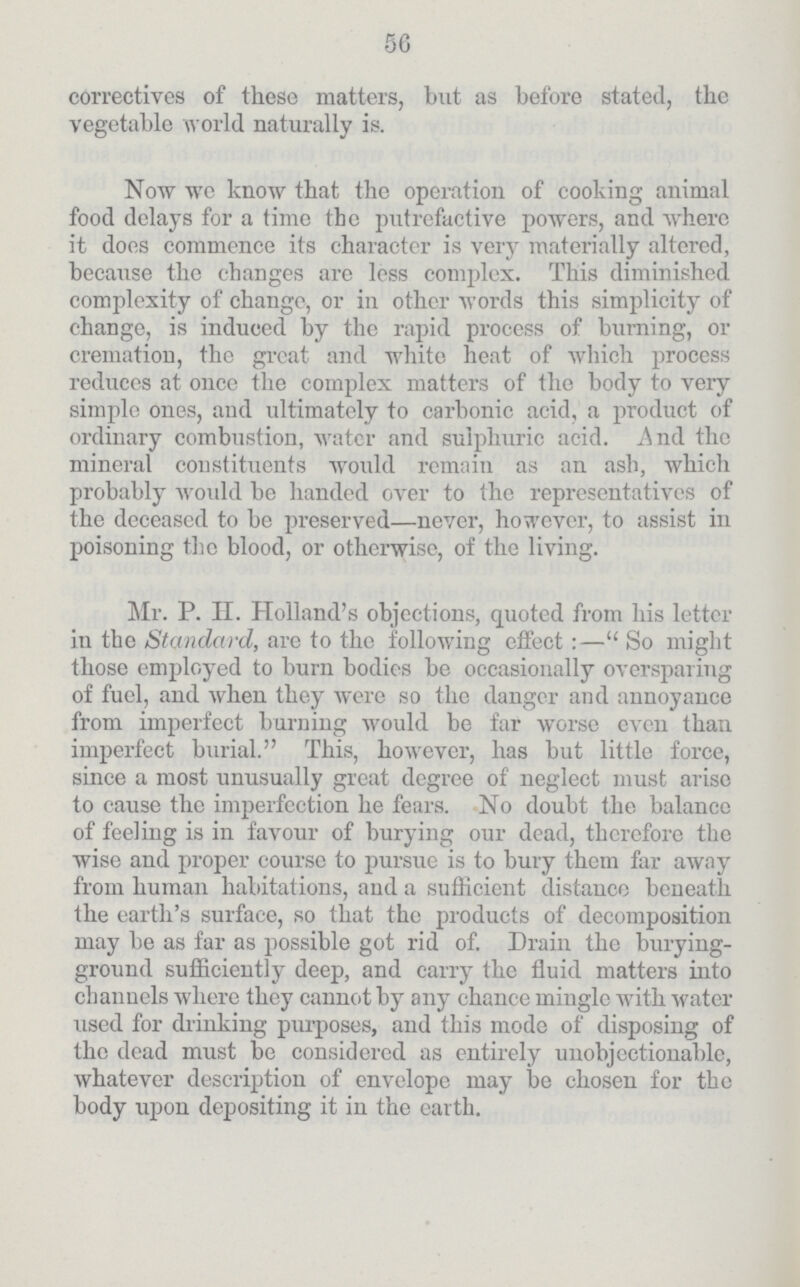 56 correctives of these matters, but as before stated, the vegetable world, naturally is. Now we know that the operation of cooking animal food delays for a time the putrefactive powers, and where it does commence its character is very materially altered, because the changes are less complex. This diminished complexity of change, or in other words this simplicity of change, is induced by the rapid process of burning, or cremation, the great and white heat of which process reduces at once the complex matters of the body to very simple ones, and ultimately to carbonic acid, a product of ordinary combustion, water and sulphuric acid. And the mineral constituents would remain as an ash, which probably would be handed over to the representatives of the deceased to be preserved—never, however, to assist in poisoning the blood, or otherwise, of the living. Mr. P. EL Holland's objections, quoted from his letter in the Standard, are to the following effect :— So might those employed to burn bodies be occasionally oversparing of fuel, and when they were so the danger and annoyance from imperfect burning would be far worse even than imperfect burial. This, however, has but little force, since a most unusually great degree of neglect must arise to cause the imperfection he fears. No doubt the balance of feeling is in favour of burying our dead, therefore the wise and proper course to pursue is to bury them far away from human habitations, and a sufficient distance beneath the earth's surface, so that the products of decomposition may be as far as possible got rid of. Drain the burying ground sufficiently deep, and carry the fluid matters into channels where they cannot by any chance mingle with water used for drinking purposes, and this mode of disposing of the dead must be considered as entirely unobjectionable, whatever description of envelope may be chosen for the body upon depositing it in the earth.