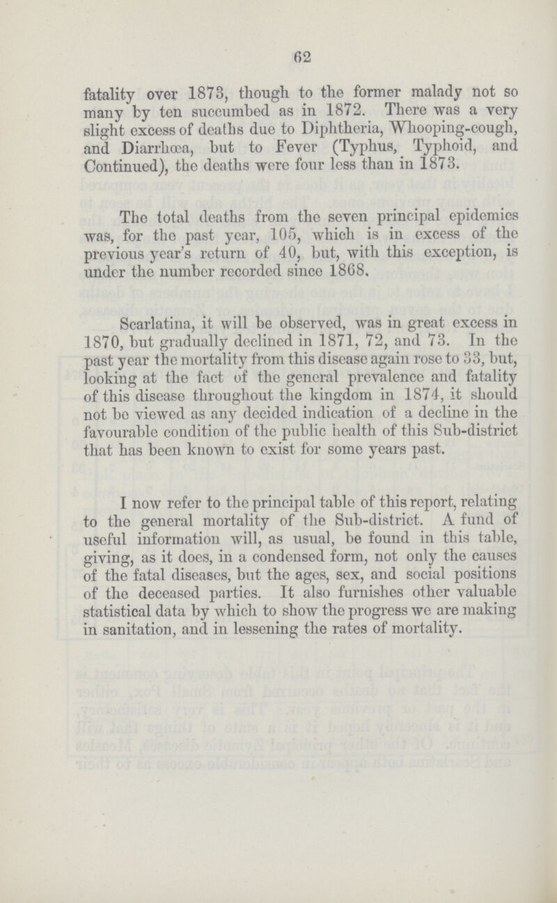 62 fatality over 1873, though to the former malady not so many by ten succumbed as in 1872. There was a very slight excess of deaths due to Diphtheria, Whooping-cough, and Diarrhœa, but to Fever (Typhus, Typhoid, and Continued), the deaths were four less than in 1873. The total deaths from the seven principal epidemics was, for the past year, 105, which is in excess of the previous year's return of 40, but, with this exception, is under the number recorded since 1868. Scarlatina, it will be observed, was in great excess in 1870, but gradually declined in 1871, 72, and 73. In the past year the mortality from this disease again rose to 33, but, looking at the fact of the general prevalence and fatality of this disease throughout the kingdom in 1874, it should not be viewed as any decided indication of a decline in the favourable condition of the public health of this Sub-district that has been known to exist for some years past. I now refer to the principal table of this report, relating to the general mortality of the Sub-district. A fund of useful information will, as usual, be found in this table, giving, as it does, in a condensed form, not only the causes of the fatal diseases, but the ages, sex, and social positions of the deceased parties. It also furnishes other valuable statistical data by which to show the progress we are making in sanitation, and in lessening the rates of mortality.