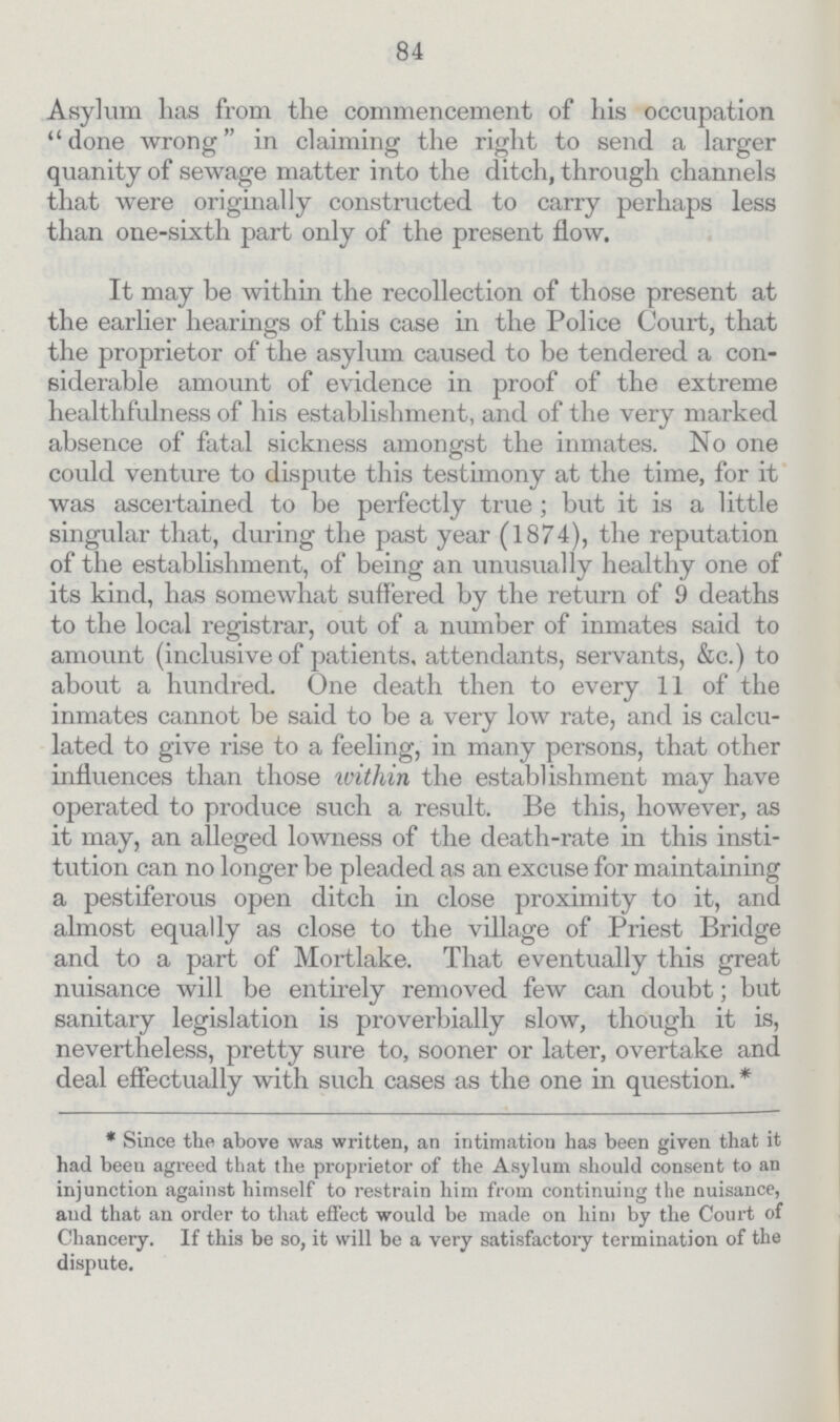 84 Asylum has from the commencement of his occupation done wrong in claiming the right to send a larger quanity of sewage matter into the ditch, through channels that were originally constructed to carry perhaps less than one-sixth part only of the present flow. It may be within the recollection of those present at the earlier hearings of this case in the Police Court, that the proprietor of the asylum caused to be tendered a con siderable amount of evidence in proof of the extreme healthfulness of his establishment, and of the very marked absence of fatal sickness amongst the inmates. No one could venture to dispute this testimony at the time, for it was ascertained to be perfectly true; but it is a little singular that, during the past year (1874), the reputation of the establishment, of being an unusually healthy one of its kind, has somewhat suffered by the return of 9 deaths to the local registrar, out of a number of inmates said to amount (inclusive of patients, attendants, servants, &c.) to about a hundred. One death then to every 11 of the inmates cannot be said to be a very low rate, and is calcu lated to give rise to a feeling, in many persons, that other influences than those within the establishment may have operated to produce such a result. Be this, however, as it may, an alleged lowness of the death-rate in this insti tution can no longer be pleaded as an excuse for maintaining a pestiferous open ditch in close proximity to it, and almost equally as close to the village of Priest Bridge and to a part of Mortlake. That eventually this great nuisance will be entirely removed few can doubt; but sanitary legislation is proverbially slow, though it is, nevertheless, pretty sure to, sooner or later, overtake and deal effectually with such cases as the one in question.* * Since the above was written, an intimation has been given that it had been agreed that the proprietor of the Asylum should consent to an injunction against himself to restrain him from continuing the nuisance, and that an order to that effect would be made on him by the Court of Chancery. If this be so, it will be a very satisfactory termination of the dispute.