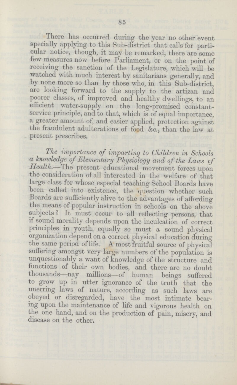 85 There has occurred during the year no other event specially applying to this Sub-district that calls for parti cular notice, though, it may be remarked, there are some few measures now before Parliament, or on the point of receiving the sanction of the Legislature, which will be watched with much interest by sanitarians generally, and by none more so than by those who, in this Sub-district, are looking forward to the supply to the artizan and poorer classes, of improved and healthy dwellings, to an efficient water-supply on the long-promised constant service principle, and to that, which is of equal importance, a greater amount of, and easier applied, protection against the fraudulent adulterations of food &c., than the law at present prescribes. The importance of imparting to Children in Schools a knowledge of Elementary Physiology and of the Laws cf Health.—The present educational movement forces upon the consideration of all interested in the welfare of that large class for whose especial teaching School Boards have been called into existence, the question whether such Boards are sufficiently alive to the advantages of affording the means of popular instruction in schools on the above subjects? It must occur to all reflecting persons, that if sound morality depends upon the inculcation of correct principles in youth, equally so must a sound physical organization depend on a correct physical education during the same period of life. A most fruitful source of physical suffering amongst very large numbers of the population is unquestionably a want of knowledge of the structure and functions of their own bodies, and there are no doubt thousands—-nay millions—of human beings suffered to grow up in utter ignorance of the truth that the unerring laws of nature, according as such laws are obeyed or disregarded, have the most intimate bear ing upon the maintenance of life and vigorous health on the one hand, and on the production of pain, misery, and disease on the other.