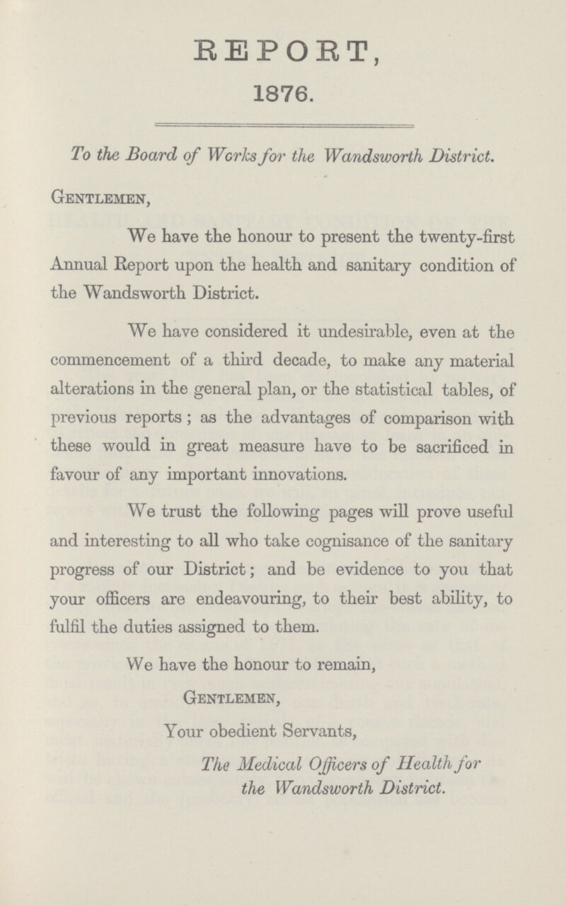 REPORT, 1876. To the Board of Works for the Wandsworth District. Gentlemen, We have the honour to present the twenty-first Annual Report upon the health and sanitary condition of the Wandsworth District. We have considered it undesirable, even at the commencement of a third decade, to make any material alterations in the general plan, or the statistical tables, of previous reports; as the advantages of comparison with these would in great measure have to be sacrificed in favour of any important innovations. We trust the following pages will prove useful and interesting to all who take cognisance of the sanitary progress of our District; and be evidence to you that your officers are endeavouring, to their best ability, to fulfil the duties assigned to them. We have the honour to remain, Gentlemen, Your obedient Servants, The Medical Officers of Health for the Wandsworth District.