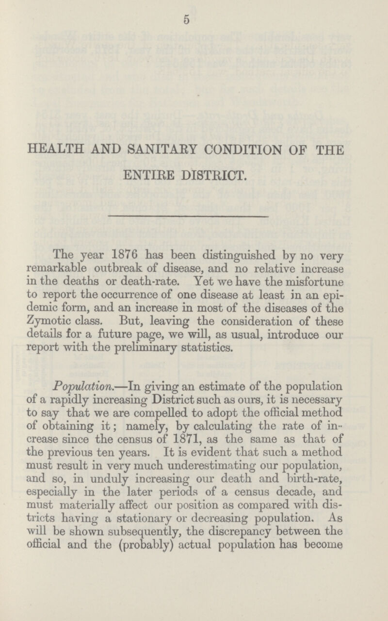 5 HEALTH AND SANITARY CONDITION OF THE ENTIRE DISTRICT. The year 1876 has been distinguished by no very remarkable outbreak of disease, and no relative increase in the deaths or death-rate. Yet we have the misfortune to report the occurrence of one disease at least in an epi demic form, and an increase in most of the diseases of the Zymotic class. But, leaving the consideration of these details for a future page, we will, as usual, introduce our report with the preliminary statistics. Population.—In giving an estimate of the population of a rapidly increasing District such as ours, it is necessary to say that we are compelled to adopt the official method of obtaining it; namely, by calculating the rate of in crease since the census of 1871, as the same as that of the previous ten years. It is evident that such a method must result in very much underestimating our population, and so, in unduly increasing our death and birth-rate, especially in the later periods of a census decade, and must materially affect our position as compared with dis tricts having a stationary or decreasing population. As will be shown subsequently, the discrepancy between the official and the (probably) actual population has become