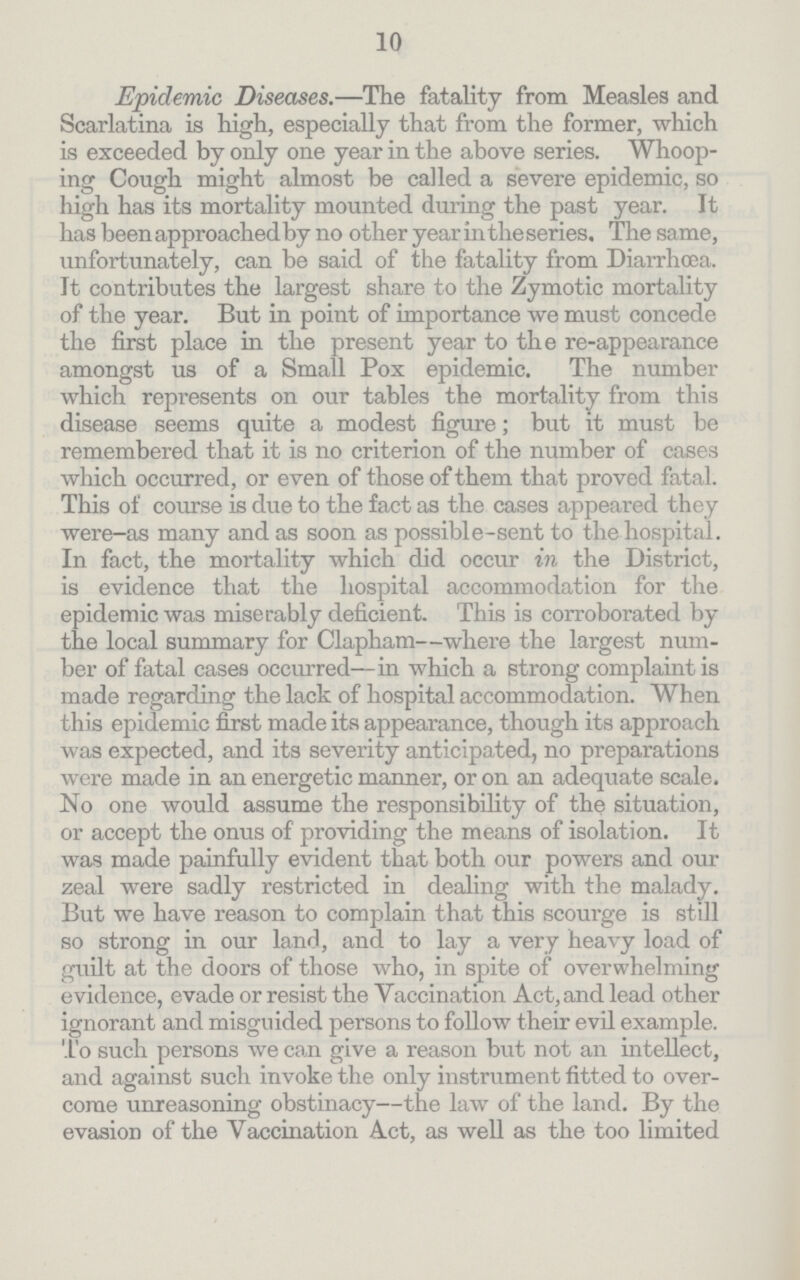 10 Epidemic Diseases.—The fatality from Measles and Scarlatina is high, especially that from the former, which is exceeded by only one year in the above series. Whoop ing Cough might almost be called a severe epidemic, so high has its mortality mounted during the past year. It has been approached by no other year in the series. The same, unfortunately, can be said of the fatality from Diarrhoea. It contributes the largest share to the Zymotic mortality of the year. But in point of importance we must concede the first place in the present year to the re-appearance amongst us of a Small Pox epidemic. The number which represents on our tables the mortality from this disease seems quite a modest figure; but it must be remembered that it is no criterion of the number of cases which occurred, or even of those of them that proved fatal. This of course is due to the fact as the cases appeared they were-as many and as soon as possible-sent to the hospital. In fact, the mortality which did occur in the District, is evidence that the hospital accommodation for the epidemic was miserably deficient. This is corroborated by the local summary for Clapham—where the largest num ber of fatal cases occurred—in which a strong complaint is made regarding the lack of hospital accommodation. When this epidemic first made its appearance, though its approach was expected, and its severity anticipated, no preparations were made in an energetic manner, or on an adequate scale. No one would assume the responsibility of the situation, or accept the onus of providing the means of isolation. It was made painfully evident that both our powers and our zeal were sadly restricted in dealing with the malady. But we have reason to complain that this scourge is still so strong in our land, and to lay a very heavy load of guilt at the doors of those who, in spite of overwhelming evidence, evade or resist the Yaccination Act, and lead other ignorant and misguided persons to follow their evil example. To such persons we can give a reason but not an intellect, and against such invoke the only instrument fitted to over come unreasoning obstinacy—the law of the land. By the evasion of the Vaccination Act, as well as the too limited